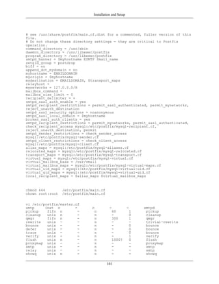 Installation and Setup




# see /usr/share/postfix/main.cf.dist for a commented, fuller version of this
file.
# Do not change these directory settings - they are critical to Postfix
operation.
command_directory = /usr/sbin
daemon_directory = /usr/libexec/postfix
program_directory = /usr/libexec/postfix
smtpd_banner = $myhostname ESMTP $mail_name
setgid_group = postdrop
biff = no
append_dot_mydomain = no
myhostname = EMAILDOMAIN
myorigin = $myhostname
mydestination = EMAILDOMAIN, $transport_maps
relayhost =
mynetworks = 127.0.0.0/8
mailbox_command =
mailbox_size_limit = 0
recipient_delimiter = +
smtpd_sasl_auth_enable = yes
smtpd_recipient_restrictions = permit_sasl_authenticated, permit_mynetworks,
reject_unauth_destination
smtpd_sasl_security_options = noanonymous
smtpd_sasl_local_domain = $myhostname
broken_sasl_auth_clients = yes
smtpd_recipient_restrictions = permit_mynetworks, permit_sasl_authenticated,
check_recipient_access mysql:/etc/postfix/mysql-recipient.cf,
reject_unauth_destination, permit
smtpd_sender_restrictions = check_sender_access
mysql:/etc/postfix/mysql-sender.cf
smtpd_client_restrictions = check_client_access
mysql:/etc/postfix/mysql-client.cf
alias_maps = mysql:/etc/postfix/mysql-aliases.cf
relocated_maps = mysql:/etc/postfix/mysql-relocated.cf
transport_maps = mysql:/etc/postfix/mysql-transport.cf
virtual_maps = mysql:/etc/postfix/mysql-virtual.cf
virtual_mailbox_base = /var/vmail
virtual_mailbox_maps = mysql:/etc/postfix/mysql-virtual-maps.cf
virtual_uid_maps = mysql:/etc/postfix/mysql-virtual-uid.cf
virtual_gid_maps = mysql:/etc/postfix/mysql-virtual-gid.cf
local_recipient_maps = $alias_maps $virtual_mailbox_maps


chmod 644         /etc/postfix/main.cf
chown root:root   /etc/postfix/main.cf

vi /etc/postfix/master.cf
smtp     inet n        -        n          -             -    smtpd
pickup    fifo n         -       n          60            1    pickup
cleanup   unix n         -       n          -             0    cleanup
qmgr      fifo n         -       n          300           1    qmgr
rewrite   unix -         -       n          -             -    trivial-rewrite
bounce    unix -         -       n          -             0    bounce
defer     unix -         -       n          -             0    bounce
trace     unix -         -       n          -             0    bounce
verify    unix -         -       n          -             1    verify
flush     unix n         -       n          1000?         0    flush
proxymap unix -          -       n          -             -    proxymap
smtp      unix -         -       n          -             -    smtp
relay     unix -         -       n          -             -    smtp
showq     unix n         -       n          -             -    showq

                                         101
 