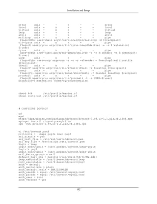 Installation and Setup




error     unix -        -       n       -       -       error
local     unix -        n       n       -       -       local
virtual   unix -        n       n       -       -       virtual
lmtp      unix -        -       n       -       -       lmtp
anvil     unix -        -       n       -       1       anvil
maildrop unix -         n       n       -       -       pipe
 flags=DRhu user=vmail argv=/usr/local/bin/maildrop -d ${recipient}
old-cyrus unix -        n       n       -       -       pipe
 flags=R user=cyrus argv=/usr/lib/cyrus-imapd/deliver -e -m ${extension}
${user}
cyrus     unix -        n       n       -       -       pipe
 user=cyrus argv=/usr/lib/cyrus-imapd/deliver -e -r ${sender} -m ${extension}
${user}
uucp      unix -        n       n       -       -       pipe
 flags=Fqhu user=uucp argv=uux -r -n -z -a$sender - $nexthop!rmail.postfix
($recipient)
ifmail    unix -        n       n       -       -       pipe
 flags=F user=ftn argv=/usr/lib/ifmail/ifmail -r $nexthop ($recipient)
bsmtp     unix -        n       n       -       -       pipe
 flags=Fq. user=foo argv=/usr/local/sbin/bsmtp -f $sender $nexthop $recipient
procmail unix -         n       n       -       -       pipe
 flags=R user=cyrus argv=/usr/bin/procmail -t -m USER=${user}
EXTENSION=${extension} /home/cyrus/procmailrc



chmod 644       /etc/postfix/master.cf
chown root:root /etc/postfix/master.cf



# CONFIGURE DOVECOT
cd
wget
http://dag.wieers.com/packages/dovecot/dovecot-0.99.13-1.1.el3.rf.i386.rpm
apt-get install rh-postgresql-libs
rpm -Uvh dovecot-0.99.13-1.1.el3.rf.i386.rpm

vi /etc/dovecot.conf
protocols = imaps pop3s imap pop3
ssl_disable = yes
ssl_cert_file = /etc/ssl/certs/dovecot.pem
ssl_key_file = /etc/ssl/private/dovecot.pem
login = imap
login_executable = /usr/libexec/dovecot/imap-login
login = pop3
login_executable = /usr/libexec/dovecot/pop3-login
mail_extra_groups = mail
default_mail_env = maildir:/var/vmail/%d/%n/Maildir
imap_executable = /usr/libexec/dovecot/imap
pop3_executable = /usr/libexec/dovecot/pop3
auth = default
auth_mechanisms = plain
auth_default_realm = EMAILDOMAIN
auth_userdb = mysql /etc/dovecot-mysql.conf
auth_passdb = mysql /etc/dovecot-mysql.conf
auth_user = root
auth_verbose = yes


                                        102
 