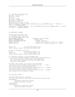 Installation and Setup




vi /etc/dovecot-mysql.conf
db_host = 127.0.0.1
db_port = 3306
db = mail
db_user = DBUSR
db_passwd = DBPASSWD
db_client_flags = 0
default_pass_scheme = PLAIN
password_query = SELECT clear FROM postfix_users WHERE email = '%n@%d' or
email = '%n@EMAILDOMAIN'
user_query = SELECT maildir, uid, gid FROM postfix_users WHERE email = '%n@%d'
or email = '%n@EMAILDOMAIN'


# CONFIGURE LIFERAY
# configure mailadmin.ksh
cp mailadmin.ksh /usr/sbin
vi /usr/sbin/mailadmin.ksh
DOMAIN=EMAILDOMAIN              # Domain being managed
MYSQL_USERNAME=DBUSR              # MySQL user
MYSQL_PASSWORD=DBPASSWD             # MySQL password
TOMCAT_UID=500                       # Mail File Creation user id - tomcat
VMAIL_GID=510                       # Mail File Creation group id - vmail

chmod 750           /usr/sbin/mailadmin.ksh
chown tomcat:tomcat /usr/sbin/mailadmin.ksh
# create mailadmin log file
touch               /var/log/mailadmin.log
chmod 660           /var/log/mailadmin.log
chown tomcat:tomcat /var/log/mailadmin.log
# configure liferay to use mailadmin.ksh
vi /usr/local/tomcat/common/classes/portal-ext.properties
  mail.hook.impl=com.liferay.mail.util.ShellHook
  mail.hook.shell.script=/usr/sbin/mailadmin.ksh
  mail.box.style=INBOX
# update these JARs with latest from SVN HEAD
/usr/local/tomcat/common/lib/ext/mail-ejb.jar   -> add
com.liferay.mail.util.ShellHook.class
/usr/local/tomcat/common/lib/ext/portal-ejb.jar -> update
com.liferay.portal.util.PropsUtil.class
/usr/local/tomcat/common/lib/ext/portal-ejb.jar -> update
com.liferay.util.StringUtil.class

# Configure Tomcat
#add mail/MailSession settings
vi /usr/local/tomcat/conf/Catalina/localhost/liferay.xml
<parameter>
       <name>mail.smtp.host</name>
       <value>localhost</value>
</parameter>
<parameter>
       <name>mail.imap.host</name>
       <value>localhost</value>

                                        103
 