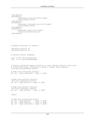Installation and Setup




</parameter>
<parameter>
       <name>mail.store.protocol</name>
       <value>imap</value>
</parameter>
<parameter>
       <name>mail.transport.protocol</name>
       <value>smtp</value>
</parameter>
<parameter>
       <name>mail.pop3.host</name>
       <value>localhost</value>
</parameter>




# Enable autostart on reboots
chkconfig postfix on
chkconfig dovecot on

# Verify Install Commands
tail -f 50 /var/log/maillog
tail -f 50 /var/log/messages


# Restart saslauthd before Postfix, so that Postfix doesn't start with
# a bad SASL setup, otherwise it doesn't answer smtp requests
/etc/init.d/saslauthd restart
# make sure saslauthd restarts
ps -ef | grep saslauthd | grep -v grep


# make sure postfix restarts
/etc/init.d/postfix restart
ps -ef | grep postfix | grep -v grep

# make sure dovecot restarts
/etc/init.d/dovecot restart
ps -ef | grep dovecot | grep -v grep

reboot

# make   sure everything starts
ps -ef   | grep postfix   | grep -v grep
ps -ef   | grep dovecot   | grep -v grep
ps -ef   | grep saslauthd | grep -v grep




                                          104
 