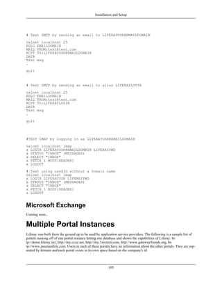 Installation and Setup




# Test SMTP by sending an email to LIFERAYUSR@EMAILDOMAIN
telnet localhost 25
EHLO EMAILDOMAIN
MAIL FROM:test@test.com
RCPT TO:LIFERAYUSR@EMAILDOMAIN
DATA
Test msg
.
quit


# Test SMTP by sending an email to alias LIFERAYLOGIN
telnet localhost 25
EHLO EMAILDOMAIN
MAIL FROM:test@test.com
RCPT TO:LIFERAYLOGIN
DATA
Test msg
.
quit



#TEST IMAP by logging in as LIFERAYUSR@EMAILDOMAIN
telnet localhost imap
x LOGIN LIFERAYUSR@EMAILDOMAIN LIFERAYPWD
x STATUS "INBOX" (MESSAGES)
x SELECT "INBOX"
x FETCH 1 BODY[HEADER]
x LOGOUT
# Test using usedId without a Domain name
telnet localhost imap
x LOGIN LIFERAYUSR LIFERAYPWD
x STATUS "INBOX" (MESSAGES)
x SELECT "INBOX"
x FETCH 1 BODY[HEADER]
x LOGOUT


Microsoft Exchange
Coming soon...


Multiple Portal Instances
Liferay was built from the ground up to be used by application service providers. The following is a sample list of
portals running off of one portal instance hitting one database and shows the capabilities of Liferay: ht-
tp://demo.liferay.net, http://my.ccuc.net, http://my.3sixteen.com, http://www.gatewayfriends.org, ht-
tp://www.jasonandiris.com. Users in each of these portals have no information about the other portals. They are sep-
arated by domain and each portal exists in its own space based on the company's id.



                                                        105
 