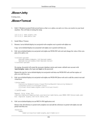 Installation and Setup



JBoss+Jetty
Coming soon...

JBoss+Tomcat

1.   Edit C:Windowssystem32driversetchosts so that www.alpha.com and www.beta.com resolve to your local
     machine. This will help in testing the setup.


     127.0.0.1 www.alpha.com
     127.0.0.1 www.beta.com


2.   Install JBoss+Tomcat.

3.   Rename /server/default/deploy/ext.ear/portal-web-complete.war to portal-web-alpha.war.

     Copy /server/default/deploy/ext.ear/portal-web-alpha.war to portal-web-beta.war.

4.   Edit /server/default/deploy/ext.ear/portal-web-alpha.war/WEB-INF/web.xml and change the value of the com-
     pany id to alpha.com.


     <context-param>
         <param-name>company_id</param-name>
         <param-value>alpha.com</param-value>
     </context-param>


     On startup, the portal will create the necessary database entries and create a default user account with
     test@alpha.com as the login and test as the password.

     Repeat this step for /server/default/deploy/ext.ear/portal-web-beta.war/WEB-INF/web.xml but replace al-
     pha.com with beta.com.

5.   Edit /server/default/deploy/ext.ear/portal-web-alpha.war/WEB-INF/jboss-web.xml to add the context root and
     virtual host.

     <jboss-web>
         <security-domain>java:/jaas/PortalRealm</security-domain>
         <context-root>/</context-root>
         <virtual-host>www.alpha.com</virtual-host>
         ...
     </jboss-web>
     Repeat this step for
     /server/default/deploy/ext.ear/portal-web-beta.war/WEB-INF/jboss-web.xml
     but replace alpha.com with beta.com.


6.   Edit /server/default/deploy/ext.ear/META-INF/application.xml.

     Remove the old reference to portal-web-complete.war and add the references to portal-web-alpha.war and
     portal-web-beta.war.

     <module>
         <web>
              <web-uri>portal-web-alpha.war</web-uri>

                                                          106
 