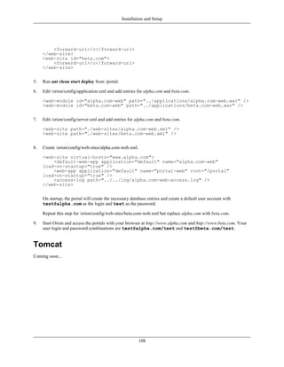 Installation and Setup




         <forward-url>/c</forward-url>
     </web-site>
     <web-site id="beta.com">
         <forward-url>/c</forward-url>
     </web-site>


5.   Run ant clean start deploy from /portal.

6.   Edit /orion/config/application.xml and add entries for alpha.com and beta.com.

     <web-module id="alpha.com-web" path="../applications/alpha.com-web.war" />
     <web-module id="beta.com-web" path="../applications/beta.com-web.war" />


7.   Edit /orion/config/server.xml and add entries for alpha.com and beta.com.

     <web-site path="./web-sites/alpha.com-web.xml" />
     <web-site path="./web-sites/beta.com-web.xml" />


8.   Create /orion/config/web-sites/alpha.com-web.xml.

     <web-site virtual-hosts="www.alpha.com">
         <default-web-app application="default" name="alpha.com-web"
     load-on-startup="true" />
         <web-app application="default" name="portal-web" root="/portal"
     load-on-startup="true" />
         <access-log path="../../log/alpha.com-web-access.log" />
     </web-site>


     On startup, the portal will create the necessary database entries and create a default user account with
     test@alpha.com as the login and test as the password.

     Repeat this step for /orion/config/web-sites/beta.com-web.xml but replace alpha.com with beta.com.

9.   Start Orion and access the portals with your browser at http://www.alpha.com and http://www.beta.com. Your
     user login and password combinations are test@alpha.com/test and test@beta.com/test.


Tomcat
Coming soon...




                                                          108
 