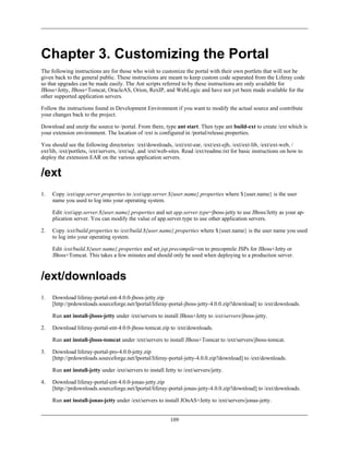 Chapter 3. Customizing the Portal
The following instructions are for those who wish to customize the portal with their own portlets that will not be
given back to the general public. These instructions are meant to keep custom code separated from the Liferay code
so that upgrades can be made easily. The Ant scripts referred to by these instructions are only available for
JBoss+Jetty, JBoss+Tomcat, OracleAS, Orion, RexIP, and WebLogic and have not yet been made available for the
other supported application servers.

Follow the instructions found in Development Environment if you want to modify the actual source and contribute
your changes back to the project.

Download and unzip the source to /portal. From there, type ant start. Then type ant build-ext to create /ext which is
your extension environment. The location of /ext is configured in /portal/release.properties.

You should see the following directories: /ext/downloads, /ext/ext-ear, /ext/ext-ejb, /ext/ext-lib, /ext/ext-web, /
ext/lib, /ext/portlets, /ext/servers, /ext/sql, and /ext/web-sites. Read /ext/readme.txt for basic instructions on how to
deploy the extension EAR on the various application servers.


/ext
1.   Copy /ext/app.server.properties to /ext/app.server.${user.name}.properties where ${user.name} is the user
     name you used to log into your operating system.

     Edit /ext/app.server.${user.name}.properties and set app.server.type=jboss-jetty to use JBoss/Jetty as your ap-
     plication server. You can modify the value of app.server.type to use other application servers.

2.   Copy /ext/build.properties to /ext/build.${user.name}.properties where ${user.name} is the user name you used
     to log into your operating system.

     Edit /ext/build.${user.name}.properties and set jsp.precompile=on to precopmile JSPs for JBoss+Jetty or
     JBoss+Tomcat. This takes a few minutes and should only be used when deploying to a production server.



/ext/downloads
1.   Download liferay-portal-ent-4.0.0-jboss-jetty.zip
     [http://prdownloads.sourceforge.net/lportal/liferay-portal-jboss-jetty-4.0.0.zip?download] to /ext/downloads.

     Run ant install-jboss-jetty under /ext/servers to install JBoss+Jetty to /ext/servers/jboss-jetty.

2.   Download liferay-portal-ent-4.0.0-jboss-tomcat.zip to /ext/downloads.

     Run ant install-jboss-tomcat under /ext/servers to install JBoss+Tomcat to /ext/servers/jboss-tomcat.

3.   Download liferay-portal-pro-4.0.0-jetty.zip
     [http://prdownloads.sourceforge.net/lportal/liferay-portal-jetty-4.0.0.zip?download] to /ext/downloads.

     Run ant install-jetty under /ext/servers to install Jetty to /ext/servers/jetty.

4.   Download liferay-portal-ent-4.0.0-jonas-jetty.zip
     [http://prdownloads.sourceforge.net/lportal/liferay-portal-jonas-jetty-4.0.0.zip?download] to /ext/downloads.

     Run ant install-jonas-jetty under /ext/servers to install JOnAS+Jetty to /ext/servers/jonas-jetty.


                                                            109
 