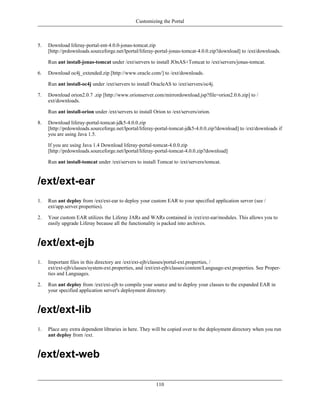 Customizing the Portal



5.   Download liferay-portal-ent-4.0.0-jonas-tomcat.zip
     [http://prdownloads.sourceforge.net/lportal/liferay-portal-jonas-tomcat-4.0.0.zip?download] to /ext/downloads.

     Run ant install-jonas-tomcat under /ext/servers to install JOnAS+Tomcat to /ext/servers/jonas-tomcat.

6.   Download oc4j_extended.zip [http://www.oracle.com/] to /ext/downloads.

     Run ant install-oc4j under /ext/servers to install OracleAS to /ext/servers/oc4j.

7.   Download orion2.0.7 .zip [http://www.orionserver.com/mirrordownload.jsp?file=orion2.0.6.zip] to /
     ext/downloads.

     Run ant install-orion under /ext/servers to install Orion to /ext/servers/orion.

8.   Download liferay-portal-tomcat-jdk5-4.0.0.zip
     [http://prdownloads.sourceforge.net/lportal/liferay-portal-tomcat-jdk5-4.0.0.zip?download] to /ext/downloads if
     you are using Java 1.5.

     If you are using Java 1.4 Download liferay-portal-tomcat-4.0.0.zip
     [http://prdownloads.sourceforge.net/lportal/liferay-portal-tomcat-4.0.0.zip?download]

     Run ant install-tomcat under /ext/servers to install Tomcat to /ext/servers/tomcat.



/ext/ext-ear
1.   Run ant deploy from /ext/ext-ear to deploy your custom EAR to your specified application server (see /
     ext/app.server.properties).

2.   Your custom EAR utilizes the Liferay JARs and WARs contained in /ext/ext-ear/modules. This allows you to
     easily upgrade Liferay because all the functionality is packed into archives.



/ext/ext-ejb
1.   Important files in this directory are /ext/ext-ejb/classes/portal-ext.properties, /
     ext/ext-ejb/classes/system-ext.properties, and /ext/ext-ejb/classes/content/Language-ext.properties. See Proper-
     ties and Languages.

2.   Run ant deploy from /ext/ext-ejb to compile your source and to deploy your classes to the expanded EAR in
     your specified application server's deployment directory.



/ext/ext-lib
1.   Place any extra dependent libraries in here. They will be copied over to the deployment directory when you run
     ant deploy from /ext.



/ext/ext-web

                                                          110
 