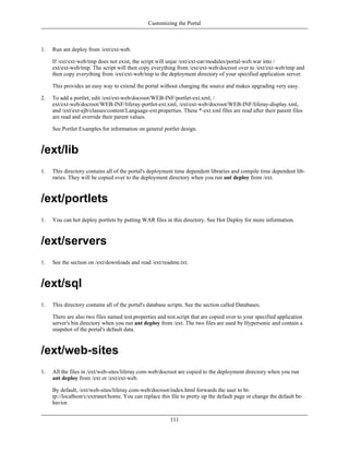 Customizing the Portal



1.   Run ant deploy from /ext/ext-web.

     If /ext/ext-web/tmp does not exist, the script will unjar /ext/ext-ear/modules/portal-web.war into /
     ext/ext-web/tmp. The script will then copy everything from /ext/ext-web/docroot over to /ext/ext-web/tmp and
     then copy everything from /ext/ext-web/tmp to the deployment directory of your specified application server.

     This provides an easy way to extend the portal without changing the source and makes upgrading very easy.

2.   To add a portlet, edit /ext/ext-web/docroot/WEB-INF/portlet-ext.xml, /
     ext/ext-web/docroot/WEB-INF/liferay-portlet-ext.xml, /ext/ext-web/docroot/WEB-INF/liferay-display.xml,
     and /ext/ext-ejb/classes/content/Language-ext.properties. These *-ext.xml files are read after their parent files
     are read and override their parent values.

     See Portlet Examples for information on general portlet design.



/ext/lib
1.   This directory contains all of the portal's deployment time dependent libraries and compile time dependent lib-
     raries. They will be copied over to the deployment directory when you run ant deploy from /ext.



/ext/portlets
1.   You can hot deploy portlets by putting WAR files in this directory. See Hot Deploy for more information.



/ext/servers
1.   See the section on /ext/downloads and read /ext/readme.txt.



/ext/sql
1.   This directory contains all of the portal's database scripts. See the section called Databases.

     There are also two files named test.properties and test.script that are copied over to your specified application
     server's bin directory when you run ant deploy from /ext. The two files are used by Hypersonic and contain a
     snapshot of the portal's default data.



/ext/web-sites
1.   All the files in /ext/web-sites/liferay.com-web/docroot are copied to the deployment directory when you run
     ant deploy from /ext or /ext/ext-web.

     By default, /ext/web-sites/liferay.com-web/docroot/index.html forwards the user to ht-
     tp://localhost/c/extranet/home. You can replace this file to pretty up the default page or change the default be-
     havior.


                                                          111
 