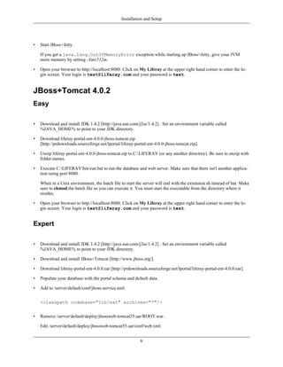 Installation and Setup




•   Start JBoss+Jetty.

    If you get a java.lang.OutOfMemoryError exception while starting up JBoss+Jetty, give your JVM
    more memory by setting -Xmx512m.

•   Open your browser to http://localhost:8080. Click on My Liferay at the upper right hand corner to enter the lo-
    gin screen. Your login is test@liferay.com and your password is test.


JBoss+Tomcat 4.0.2
Easy

•   Download and install JDK 1.4.2 [http://java.sun.com/j2se/1.4.2] . Set an environment variable called
    %JAVA_HOME% to point to your JDK directory.

•   Download liferay-portal-ent-4.0.0-jboss-tomcat.zip
    [http://prdownloads.sourceforge.net/lportal/liferay-portal-ent-4.0.0-jboss-tomcat.zip].

•   Unzip liferay-portal-ent-4.0.0-jboss-tomcat.zip to C:LIFERAY (or any another directory). Be sure to unzip with
    folder names.

•   Execute C:LIFERAYbinrun.bat to run the database and web server. Make sure that there isn't another applica-
    tion using port 8080.

    When in a Unix environment, the batch file to start the server will end with the extension sh instead of bat. Make
    sure to chmod the batch file so you can execute it. You must start the executable from the directory where it
    resides.

•   Open your browser to http://localhost:8080. Click on My Liferay at the upper right hand corner to enter the lo-
    gin screen. Your login is test@liferay.com and your password is test.


Expert

•   Download and install JDK 1.4.2 [http://java.sun.com/j2se/1.4.2] . Set an environment variable called
    %JAVA_HOME% to point to your JDK directory.

•   Download and install JBoss+Tomcat [http://www.jboss.org/].

•   Download liferay-portal-ent-4.0.0.ear [http://prdownloads.sourceforge.net/lportal/liferay-portal-ent-4.0.0.ear].

•   Populate your database with the portal schema and default data.

•   Add to /server/default/conf/jboss-service.xml:


    <classpath codebase="lib/ext" archives="*"/>


•   Remove /server/default/deploy/jbossweb-tomcat55.sar/ROOT.war.

    Edit /server/default/deploy/jbossweb-tomcat55.sar/conf/web.xml.


                                                           6
 