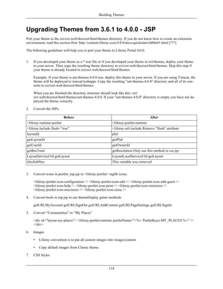 Building Themes



Upgrading Themes from 3.6.1 to 4.0.0 - JSP
Port your theme to the ext/ext-web/docroot/html/themes directory. If you do not know how to create an extension
environment, read this section first: http://content.liferay.com/4.0.0/docs/quickstart/ch04s01.html [???]

The following guidelines will help you to port your theme to Liferay Portal 4.0.0.


1.   If you developed your theme as a *.war file or if you developed your theme in ext/themes, deploy your theme
     to your server. Then copy the resulting theme directory to ext/ext-web/docroot/html/themes. Skip this step if
     your theme is already located in ext/ext-web/docroot/html/themes.

     Example: If your theme is ant-themes-4.0.0.war, deploy this theme to your server. If you are using Tomcat, the
     theme will be deployed to tomcat/webapps. Copy the resulting "ant-themes-4.0.0" directory and all of its con-
     tents to ext/ext-web/docroot/html/themes

     When you are finished the directory structure should look like this: ext/
     ext-web/docroot/html/themes/ant-themes-4.0.0. If your "ant-themes-4.0.0" directory is empty you have not de-
     ployed the theme correctly.

2.   Convert the JSPs:

                           Before                                                       After
<liferay:runtime-portlet                                     <liferay-portlet:runtime
<liferay:include flush=”true”                                <liferay-util:include Remove "flush" attribute
layoutId                                                     plid
getLayoutId                                                  getPlid
getUserId                                                    getOwnerId
getResTotal                                                  getResolution Only use this method in css.jsp
LayoutServiceUtil.getLayout                                  LayoutLocalServiceUtil.getLayout
tilesSubNav                                                  This variable was removed


3.   Convert icons in portlet_top.jsp to <liferay-portlet> taglib icons:

     <liferay-portlet:icon-configuration /> <liferay-portlet:icon-edit /> <liferay-portlet:icon-edit-guest />
     <liferay-portlet:icon-help /> <liferay-portlet:icon-print /> <liferay-portlet:icon-minimize />
     <liferay-portlet:icon-maximize /> <liferay-portlet:icon-close />

4.   Convert hrefs in top.jsp to use themeDisplay getter methods

     getURLMyAccount getURLSignOut getURLAddContent getURLPageSettings getURLSignIn

5.   Convert “Communities” to “My Places”

     <div id="layout-my-places"> <liferay-portlet:runtime portletName="<%= PortletKeys.MY_PLACES %>" />
     </div>

6.   Images

     •   Liferay convention is to put all custom images into images/custom

     •   Copy default images from Classic theme.

7.   CSS Styles


                                                          114
 
