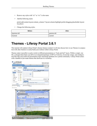 Building Themes




     •   Remove any styles with “n1” or “w1” in the name

     •   Add the following styles:

         portal-add-content layout-column_column-? layout-column-highlight portlet-dragging-placeholder layout-
         my-places

     •   Change the following styles:

                          Before                                                       After
#gamma-tab                                                  .gamma-tab
#current                                                    .current




Themes - Liferay Portal 3.6.1
This tutorial will explain Liferay Portal’s themes feature in detail. It will also discuss how to use Themes in conjunc-
tion with other features to easily build your website within Liferay Portal.

Themes make it possible to easily switch to different presentations or "look and feel" layers. Within a single .war
file, a designer/developer can deliver an integrated package of JSP (or Velocity), Javascript, image, and configura-
tion files that will control all presentation logic and design attributes for a portal community. Liferay Portal comes
with a handful of pre-made themes that showcase its versatility:




                                                          115
 