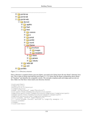 Building Themes




Figure 2.1.1.1 Directory structure

Once a directory is created to house your new theme, you need to let Liferay know the new theme’s directory loca-
tion. This is done in liferay-look-and-feel.xml (Figure 2.1.1.2). Notice that the theme configuration shows theme
id="brochure" and identifies the compatible version. The root-path, templates-path and images-path are also set
here. Make sure that these values match your directory structure.


<look-and-feel>
<compatibility>
<version>3.6.1</version>
</compatibility>
<theme id="brochure" name="Brochure">
<root-path>/html/themes/brochure</root-path>
<templates-path>/html/themes/brochure/templates</templates-path>
<images-path>/html/themes/brochure/images</images-path>
<template-extension>jsp</template-extension>
<color-scheme id="01" name="Default">
<!-- color-scheme content omitted to simplify example -->
</color-scheme>
</theme>
</look-and-feel>




                                                       118
 