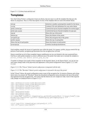Building Themes


Figure 2.1.1.2 Liferay-look-and-feel.xml

Templates
Now that Liferay Portal is configured to load your theme, the next step is to edit the template files that give the
theme its uniqueness. Here is a brief description of some of the templates that are used in the default theme.

init.jsp                                                     Initializes variables and properties needed for the theme.
css.jsp                                                      Contains CSS style definitions for your entire theme.
portal_normal.jsp                                            Controls the layout of portal templates for normal pages.
portal_pop_up.jsp                                            Controls the layout of portal templates for pop-ups.
top.jsp                                                      Draws the top of the portal.
bottom.jsp                                                   Draws the bottom of the portal.
navigation.jsp                                               Draws the navigation bar of the portal.
portlet_top.jsp                                              Draws the top of each portlet.
Draws the top of each portlet.                               Draws the bottom of each portlet.
javascript.jsp                                               Contains JavaScript declarations.


Each template controls the layout of a particular area within the portal. For instance, portlet_top.jsp controls the top
portion of each portlet; navigation.jsp determines how the navigation bar will look.

Keep in mind that not all of these templates require modification nor are you limited to the ones mentioned here.
Feel free to add another template to control a different area of the portal. Just make sure to include the template in
portal_normal.jsp and/or portal_pop_up.jsp.

A number of changes were made to these templates for the brochure theme. In the figures below, you can see one
such major change made to the placement and appearance of the portal configuration menu (Figures 2.1.2.1 and
2.1.2.2):

Figure 2.1.2.1 The "Classic" theme's portal config menu is integrated with the tabs.

Figure 2.1.2.2 The "Brochure" theme's portal config menu is relocated to the top of the portal.

In the "Classic" theme, the portal configuration menu is part of the navigation bar. It consists of buttons and a drop-
down menu. In contrast, the "Brochure" theme has the portal configuration menu relocated to the top of the portal
and separated from the navigation bar. Also notice that the buttons are now simple text links. Some of the required
code changes are displayed below in Figure 2.1.2.3:


<div id="layout-outer-side-decoration">
<div id="layout-inner-side-decoration">
<div id="layout-top-decoration">
<div id="layout-corner-ul"></div>
<div id="layout-corner-ur"></div>
</div>
<div id="layout-box">
<div id="layout-top">
<div id="layout-logo">
<a class="bg" href="<%= themeDisplay.getPathFriendlyURL() %>/guest/home"><img
border="0" hspace="0" src="<%= themeDisplay.getCompanyLogo() %>"
vspace="0"></a>
</div>
<c:if test="<%= themeDisplay.isSignedIn() %>">
<div id="layout-user-menu">


                                                          119
 