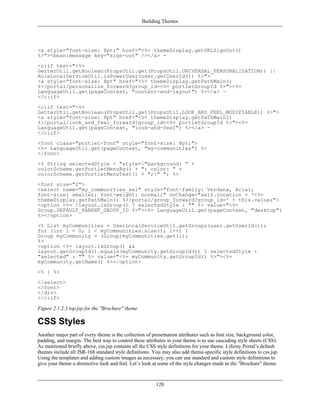 Building Themes




<a style="font-size: 8pt;" href="<%= themeDisplay.getURLSignOut()
%>"><bean:message key="sign-out" /></a> -
<c:if test="<%=
GetterUtil.getBoolean(PropsUtil.get(PropsUtil.UNIVERSAL_PERSONALIZATION)) ||
RoleLocalServiceUtil.isPowerUser(user.getUserId()) %>">
<a style="font-size: 8pt" href="<%= themeDisplay.getPathMain()
%>/portal/personalize_forward?group_id=<%= portletGroupId %>"><%=
LanguageUtil.get(pageContext, "content-and-layout") %></a> -
</c:if>
<c:if test="<%=
GetterUtil.getBoolean(PropsUtil.get(PropsUtil.LOOK_AND_FEEL_MODIFIABLE)) %>">
<a style="font-size: 8pt" href="<%= themeDisplay.getPathMain()
%>/portal/look_and_feel_forward?group_id=<%= portletGroupId %>"><%=
LanguageUtil.get(pageContext, "look-and-feel") %></a> -
</c:if>
<font class="portlet-font" style="font-size: 8pt;">
<%= LanguageUtil.get(pageContext, "my-communities") %>
</font>
<% String selectedStyle = "style="background: " +
colorScheme.getPortletMenuBg() + "; color: " +
colorScheme.getPortletMenuText() + ";" "; %>
<font size="2">
<select name="my_communities_sel" style="font-family: Verdana, Arial;
font-size: smaller; font-weight: normal;" onChange="self.location = '<%=
themeDisplay.getPathMain() %>/portal/group_forward?group_id=' + this.value;">
<option <%= !layout.isGroup() ? selectedStyle : "" %> value="<%=
Group.DEFAULT_PARENT_GROUP_ID %>"><%= LanguageUtil.get(pageContext, "desktop")
%></option>
<% List myCommunities = UserLocalServiceUtil.getGroups(user.getUserId());
for (int i = 0; i < myCommunities.size(); i++) {
Group myCommunity = (Group)myCommunities.get(i);
%>
<option <%= layout.isGroup() &&
layout.getGroupId().equals(myCommunity.getGroupId()) ? selectedStyle +
"selected" : "" %> value="<%= myCommunity.getGroupId() %>"><%=
myCommunity.getName() %></option>
<% } %>
</select>
</font>
</div>
</c:if>

Figure 2.1.2.3 top.jsp for the "Brochure" theme

CSS Styles
Another major part of every theme is the collection of presentation attributes such as font size, background color,
padding, and margin. The best way to control these attributes in your theme is to use cascading style sheets (CSS).
As mentioned briefly above, css.jsp contains all the CSS style definitions for your theme. Liferay Portal’s default
themes include all JSR-168 standard style definitions. You may also add theme-specific style definitions to css.jsp.
Using the templates and adding custom images as necessary, you can use standard and custom style definitions to
give your theme a distinctive look and feel. Let’s look at some of the style changes made in the "Brochure" theme.



                                                         120
 