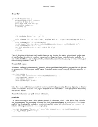 Building Themes



Header Bar


.portlet-header-bar {
    background-color: #e0e0e0;
    margin: 0 1px 0 1px;
    padding: 3px 0px 3px 0px;
    position: relative;
    z-index: 2;
    }



      <%@ include file="init.jsp" %>
      <div class="portlet-container" style="width: <%= portletDisplay.getWidth()
%>">
      <div class="portlet-header-bar">
      <c:if test="<%= Validator.isNotNull(portletDisplay.getTitle()) %>">
      <div class="portlet-title">
      <b> <%= portletDisplay.getTitle() %> </b>
      </div>
      </c:if>


The style definition portlet-header-bar is used in the portlet_top template. The portlet_top template is used to draw
the top of each portlet within the portal. As you can see from the portlet-header-bar definition, the header bar for
each portlet should have a gray background color, with a small margin on its sides, padding on top and bottom, posi-
tioned relatively and with a z-index of 2.

Dynamic Style Values

Style values can be retrieved dynamically from color scheme variables defined in liferay-look-and-feel.xml. Because
the style sheet is a JSP file, you can use JSP tags to dynamically assign some of your style definition values. For ex-
ample:

.portlet-title {
    color: <%= colorScheme.getPortletTitleText() %>
    font-family: Tahoma, Arial;
    font-size: smaller;
    vertical-align: middle;
    }


In the above code, portlet-title’s color attribute has its value retrieved dynamically. This way, depending on the color
scheme selected on the "Look and Feel" page in the portal, the title bar will have a color appropriate to the currently
selected color scheme.

Please refer to the theme user guide for more information.

JavaScript

You can use JavaScript to create a more dynamic interface for your theme. To use a script, put the script file inside
your theme directory, then provide the location of this file in the script declaration in javascript.jsp. For ex-
ample, if your JavaScript file is called my_script.js and it is located in html/themes/my_themes/js,
make the following declaration in javascript.jsp:

 <script language="JavaScript" src="<%= themeDisplay.getPathThemeRoot()
%>/js/my_script.js"></script>



                                                          121
 