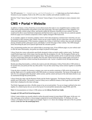 Building Themes



The JSP expression <%= themeDisplay.getPathThemeRoot() %> helps keep you from hard-coding in-
formation in your templates. Refer to the API to see other variables and methods available to you.

Both the "Clean" theme (Figure 2.5) and the "Genesis" theme (Figure 2.4) use JavaScript to create a dynamic inter-
face.


CMS + Portal = Website
In addition to themes, Liferay Portal has several enhancements that make it very straightforward to combine static
CMS articles and functionality-rich portlets on the same portal page. One direct application of this capability is to
create your public website using Liferay, and thereby enable the inclusion of portlets on your website. Not only
would you be able to reuse functional components and find innovative ways to use them, but you could also quickly
build new pages out of common components within a tightly-managed CMS framework.

As an example, suppose an insurance company wants to show their prospective customers how much they can save
by switching to their insurance plan. Online visitors can go to their website, fill out a short form, and receive pricing
information instantaneously. If this insurance company uses Liferay to build their website, they can easily develop a
pricing calculator portlet, grant guest access, and display it on the front page of their website. The CMS-managed
article describing the plan can be placed right beside the calculator portlet.

Also, incorporating portlets into your website helps to encourage reuse. If two different pages on your website need
to offer the same functionality, one portlet can simply be placed in both pages.

Liferay Portal also comes with portlets specifically designed to help you build a public website easily. The Bread-
crumb Portlet keeps track of how deep a user has gone into the navigation of a site. The Navigation Portlet can be
configured to act as a standard nested navigation menu. These and other portlets can be re-used and easily included
on every content page where they are needed. Once the main Theme layout has been created, pages can be put to-
gether using these portlets without touching the presentation code. Layout is handled strictly through portal page
configuration.

Besides providing functionality, a website also needs to provide information. Liferay Portal allows CMS articles to
be inserted into your portal just like any other portlet. You can thus easily bring various articles together to assemble
a website.

Using the above example, the insurance company may want one portlet containing a CMS article describing their
pricing. Right next to it is another portlet with CMS articles on customer testimonials. The layout of the page the art-
icles live in is managed within the portal’s admin section, and the content and layout of the individual articles is eas-
ily maintained through the journal portlet.

Liferay Portal also ships with the Runtime Portlet and the Portlet Aggregator. The Runtime Portlet is used to embed
portlets into CMS articles. This portlet is used at Liferay.com to embed an instance of the Login Portlet within the
article that is displayed on the main web page.

The Portlet Aggregator provides a flexible means to lay out several portlets. You are no longer confined to the strict
rigidity of a column layout, but you can set the layout of several portlets dynamically using HTML and CSS.

Note: For documentation on Liferay’s CMS, please see the Liferay Portal User Guide.

Example of CMS and Web Portal Integration

Liferay’s main website was recently rebuilt to utilize the portal instead of using linked CMS pages. In this new ver-
sion, each page on the website is a layout (page) comprised of several different portlets. To illustrate, let’s take
Liferay’s "Company Overview" page as an example. Figure 2.1.4.1 shows the webpage with each of the five portlets
marked. (You can view the actual page here)




                                                          122
 