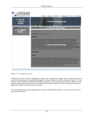 Building Themes




Figure 2.1.4.1 Company Overview


"Company Overview," like most other pages on Liferay.com, is a portal layout (page) with two columns, one narrow
and one wide, containing various portlets that supply its content. Portlets two and four, denoted in Figure 2.1.4.1, are
instances of the Navigation and Breadcrumb Portlets, respectively. The remaining three portlets are instances of the
Journal Content portlet; each contains its own CMS article. Portlet one and three contain a single picture each, and
portlet five contains a detailed overview of Liferay.


You can add, delete, and organize page layouts by using the Admin section (Figure 2.1.4.2), accessed by the "Con-
tent and Layout" button.




                                                          123
 