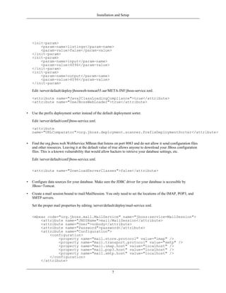 Installation and Setup




    <init-param>
        <param-name>listings</param-name>
        <param-value>false</param-value>
    </init-param>
    <init-param>
        <param-name>input</param-name>
        <param-value>4096</param-value>
    </init-param>
    <init-param>
        <param-name>output</param-name>
        <param-value>4096</param-value>
    </init-param>

    Edit /server/default/deploy/jbossweb-tomcat55.sar/META-INF/jboss-service.xml.

    <attribute name="Java2ClassLoadingCompliance">true</attribute>
    <attribute name="UseJBossWebLoader">true</attribute>


•   Use the prefix deployment sorter instead of the default deployment sorter.

    Edit /server/default/conf/jboss-service.xml.

    <attribute
    name="URLComparator">org.jboss.deployment.scanner.PrefixDeploymentSorter</attribute>


•   Find the org.jboss.web.WebService MBean that listens on port 8083 and do not allow it send configuration files
    and other resources. Leaving it at the default value of true allows anyone to download your JBoss configuration
    files. This is a known vulnerability that would allow hackers to retrieve your database settings, etc.

    Edit /server/default/conf/jboss-service.xml.


    <attribute name="DownloadServerClasses">false</attribute>


•   Configure data sources for your database. Make sure the JDBC driver for your database is accessible by
    JBoss+Tomcat.

•   Create a mail session bound to mail/MailSession. You only need to set the locations of the IMAP, POP3, and
    SMTP servers.

    Set the proper mail properties by editing /server/default/deploy/mail-service.xml.


    <mbean code="org.jboss.mail.MailService" name="jboss:service=MailSession">
        <attribute name="JNDIName">mail/MailSession</attribute>
        <attribute name="User">nobody</attribute>
        <attribute name="Password">password</attribute>
        <attribute name="Configuration">
            <configuration>
                <property name="mail.store.protocol" value="imap" />
                <property name="mail.transport.protocol" value="smtp" />
                <property name="mail.imap.host" value="localhost" />
                <property name="mail.pop3.host" value="localhost" />
                <property name="mail.smtp.host" value="localhost" />
            </configuration>
        </attribute>


                                                             7
 