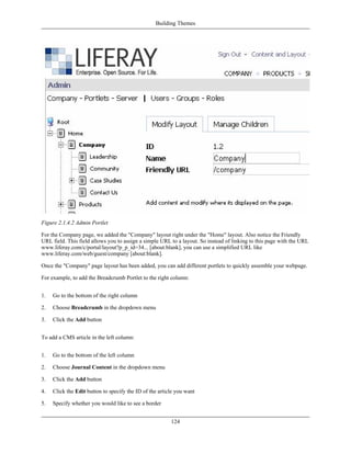 Building Themes




Figure 2.1.4.2 Admin Portlet

For the Company page, we added the "Company" layout right under the "Home" layout. Also notice the Friendly
URL field. This field allows you to assign a simple URL to a layout. So instead of linking to this page with the URL
www.liferay.com/c/portal/layout?p_p_id=34... [about:blank], you can use a simplified URL like
www.liferay.com/web/guest/company [about:blank].

Once the "Company" page layout has been added, you can add different portlets to quickly assemble your webpage.

For example, to add the Breadcrumb Portlet to the right column:


1.   Go to the bottom of the right column

2.   Choose Breadcrumb in the dropdown menu

3.   Click the Add button


To add a CMS article in the left column:


1.   Go to the bottom of the left column

2.   Choose Journal Content in the dropdown menu

3.   Click the Add button

4.   Click the Edit button to specify the ID of the article you want

5.   Specify whether you would like to see a border


                                                         124
 