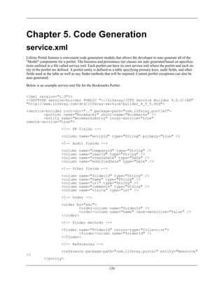 Chapter 5. Code Generation
service.xml
Liferay Portal features a convenient code generation module that allows the developer to auto generate all of the
"Model" components for a portlet. The business and persistance tier classes are auto generated based on specifica-
tions outlined in a file called service.xml. Each portlet can have its own service.xml where the portlet and each en-
tity in the portlet are defined. A portlet entity is defined as a table specifying primary keys, audit fields, and other
fields used in the table as well as any finder methods that will be required. Custom portlet exceptions can also be
auto generated.

Below is an example service.xml file for the Bookmarks Portlet.


<?xml version="1.0"?>
<!DOCTYPE service-builder PUBLIC "-//Liferay//DTD Service Builder 4.0.0//EN"
"http://www.liferay.com/dtd/liferay-service-builder_4_0_0.dtd">
<service-builder root-dir=".." package-path="com.liferay.portlet">
        <portlet name="Bookmarks" short-name="Bookmarks" />
        <entity name="BookmarksEntry" local-service="true"
remote-service="true">
                         <!-- PK fields -->
                         <column name="entryId" type="String" primary="true" />
                         <!-- Audit fields -->
                         <column     name="companyId" type="String" />
                         <column     name="userId" type="String" />
                         <column     name="createDate" type="Date" />
                         <column     name="modifiedDate" type="Date" />
                         <!-- Other fields -->
                         <column     name="folderId" type="String" />
                         <column     name="name" type="String" />
                         <column     name="url" type="String" />
                         <column     name="comments" type="String" />
                         <column     name="visits" type="int" />
                         <!-- Order -->
                         <order by="asc">
                                  <order-column name="folderId" />
                                  <order-column name="name" case-sensitive="false" />
                         </order>
                         <!-- Finder methods -->
                         <finder name="FolderId" return-type="Collection">
                                 <finder-column name="folderId" />
                         </finder>
                         <!-- References -->
                         <reference package-path="com.liferay.portal" entity="Resource"
/>
            </entity>

                                                           126
 