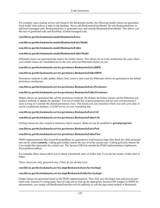 Code Generation



For example, upon reading service.xml found in the Bookmarks portlet, the following model classes are generated.
Each model class reflects a table in the database. Never edit BookmarksEntryModel. Do edit BookmarksEntry to
add hand massaged code. BookmarksEntry is generated once and extends BookmarksEntryModel. This allows you
the ease of generated code and flexibility of hand massaged code.

com.liferay.portlet.bookmarks.model.BookmarksEntry

com.liferay.portlet.bookmarks.model.BookmarksEntryModel

com.liferay.portlet.bookmarks.model.BookmarksFolder

com.liferay.portlet.bookmarks.model.BookmarksFolderModel

Hibernate classes are generated that map to the model classes. This allows for an n-tier architecture for cases where
your model classes are marshalled across the wire and your Hibernate classes are not.

com.liferay.portlet.bookmarks.service.persistence.BookmarksEntryHBM

com.liferay.portlet.bookmarks.service.persistence.BookmarksFolderHBM

Persistence methods to add, update, delete, find, remove, and count the Hibernate entries are generated as the default
persistence mechanism.

com.liferay.portlet.bookmarks.service.persistence.BookmarksEntryPersistence

com.liferay.portlet.bookmarks.service.persistence.BookmarksFolderPersistence

Helper classes are generated that call the persistence methods. By default, the helper classes call the Hibernate per-
sistence methods to update the database. You can override this in portal.properties and set your own persistence
class as long as it extends the default persistence class. This means you can customize where you store your data. It
can be a traditional database, a LDAP server, or even something else.

com.liferay.portlet.bookmarks.service.persistence.BookmarksEntryUtil

com.liferay.portlet.bookmarks.service.persistence.BookmarksFolderUtil

Pooling classes are also created to minimize object creation. Behavior can be modified in portal.properties.

com.liferay.portlet.bookmarks.service.persistence.BookmarksEntryPool

com.liferay.portlet.bookmarks.service.persistence.BookmarksFolderPool

POJO implementations that extend PrincipalBean are generated to hold business logic that check the caller principal
and can be called remotely. Calling getUserId() returns the user id of the current user. Calling getUser() returns the
User model that represents the current user. The Session EJB that extends the POJO implementation implements
PrincipalSessionBean.

For example, these classes allow you to delete a bookmark entry or folder only if you are the creator of that entry or
folder.

These classes are only generated once if they do not already exist.

com.liferay.portlet.bookmarks.service.impl.BookmarksEntryServiceImpl

com.liferay.portlet.bookmarks.service.impl.BookmarksFolderServiceImpl

Helper classes are generated based on the POJO implementations. They help save developer time and prevent pol-
luted code. Instead of writing many lines of code just to look up the appropriate Session EJB wrapper or POJO im-
plementation, you simply call BookmarksEntryServiceUtil.addEntry to call the equivalent method in Bookmark-


                                                         128
 