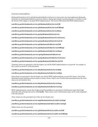 Code Generation



sEntryServiceImpl.addEntry.

BookmarksEntryServiceUtil calls BookmarksFolderServiceFactory to look up the class that implements Bookmark-
sEntryService. BookmarksFolderServiceFactory defers to Spring and settings in portal.properties on whether to load
the Session EJB wrapper or the plain POJO implementation. The Session EJB extends the POJO implementation.

com.liferay.portlet.bookmarks.service.ejb.BookmarksEntryServiceEJB

com.liferay.portlet.bookmarks.service.ejb.BookmarksEntryServiceEJBImpl

com.liferay.portlet.bookmarks.service.ejb.BookmarksEntryServiceHome

com.liferay.portlet.bookmarks.service.spring.BookmarksEntryService

com.liferay.portlet.bookmarks.service.spring.BookmarksEntryServiceFactory

com.liferay.portlet.bookmarks.service.spring.BookmarksEntryServiceUtil

com.liferay.portlet.bookmarks.service.ejb.BookmarksFolderServiceEJB

com.liferay.portlet.bookmarks.service.ejb.BookmarksFolderServiceEJBImpl

com.liferay.portlet.bookmarks.service.ejb.BookmarksFolderServiceHome

com.liferay.portlet.bookmarks.seervice.spring.BookmarksFolderService

com.liferay.portlet.bookmarks.service.spring.BookmarksFolderServiceFactory

com.liferay.portlet.bookmarks.service.spring.BookmarksFolderServiceUtil

Tunneling classes are generated so that developers can call the POJO implementations over port 80. An example of
this is given in section V of this document.

com.liferay.portlet.bookmarks.service.http.BookmarksEntryServiceHttp

com.liferay.portlet.bookmarks.service.http.BookmarksFolderServiceHttp

Soap classes are generated so that developers can call the POJO implementations over port 80. Soap is slower than
tunneling because tunneling streams request in binary format. Soap is more flexible than tunneling because the client
classes are not limited to Java.

com.liferay.portlet.bookmarks.service.http.BookmarksEntryServiceSoap

com.liferay.portlet.bookmarks.service.http.BookmarksFolderServiceSoap

POJO implementations classes that do not extend PrincipalBean are generated to hold business logic that do not
check the caller principal and can be called locally. These classes exist so that business logic can be easily integrated
with other projects.

These classes are only generated once if they do not already exist.

com.liferay.portlet.bookmarks.service.impl.BookmarksEntryLocalServiceImpl

com.liferay.portlet.bookmarks.service.impl.BookmarksFolderLocalServiceImpl

Helper classes are also generated.

com.liferay.portlet.bookmarks.service.ejb.BookmarksEntryLocalServiceEJB

com.liferay.portlet.bookmarks.service.ejb.BookmarksEntryLocalServiceEJBImpl

                                                          129
 