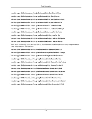 Code Generation



com.liferay.portlet.bookmarks.service.ejb.BookmarksEntryLocalServiceHome

com.liferay.portlet.bookmarks.service.spring.BookmarksEntryLocalService

com.liferay.portlet.bookmarks.service.spring.BookmarksEntryLocalServiceFactory

com.liferay.portlet.bookmarks.service.spring.BookmarksEntryLocalServiceUtil

com.liferay.portlet.bookmarks.service.ejb.BookmarksFolderLocalServiceEJB

com.liferay.portlet.bookmarks.service.ejb.BookmarksFolderLocalServiceEJBImpl

com.liferay.portlet.bookmarks.service.ejb.BookmarksFolderLocalServiceHome

com.liferay.portlet.bookmarks.service.spring.BookmarksFolderLocalService

com.liferay.portlet.bookmarks.service.spring.BookmarksFolderLocalServiceFactory

com.liferay.portlet.bookmarks.service.spring.BookmarksFolderLocalServiceUtil

Some of our users needed to call the Local Service classes remotely, so Remote Service classes that parallel their
Local counterparts are also generated.

com.liferay.portlet.bookmarks.service.ejb.BookmarksEntryRemoteServiceEJB

com.liferay.portlet.bookmarks.service.ejb.BookmarksEntryRemoteServiceEJBImpl

com.liferay.portlet.bookmarks.service.ejb.BookmarksEntryRemoteServiceHome

com.liferay.portlet.bookmarks.service.spring.BookmarksEntryRemoteService

com.liferay.portlet.bookmarks.service.spring.BookmarksEntryRemoteServiceFactory

com.liferay.portlet.bookmarks.service.spring.BookmarksEntryRemoteServiceUtil

com.liferay.portlet.bookmarks.service.ejb.BookmarksFolderRemoteServiceEJB

com.liferay.portlet.bookmarks.service.ejb.BookmarksFolderRemoteServiceEJBImpl

com.liferay.portlet.bookmarks.service.ejb.BookmarksFolderRemoteServiceHome

com.liferay.portlet.bookmarks.service.spring.BookmarksFolderRemoteService

com.liferay.portlet.bookmarks.service.spring.BookmarksFolderRemoteServiceFactory

com.liferay.portlet.bookmarks.service.spring.BookmarksFolderRemoteServiceUtil




                                                         130
 