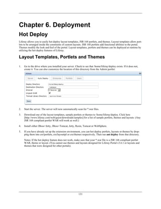 Chapter 6. Deployment
Hot Deploy
Liferay allows you to easily hot deploy layout templates, JSR 168 portlets, and themes. Layout templates allow port-
lets to be arranged inside the constraints of custom layouts. JSR 168 portlets add functional abilities to the portal.
Themes modify the look and feel of the portal. Layout templates, portlets and themes can be deployed at runtime by
utilizing the hot deploy features of Liferay.

Layout Templates, Portlets and Themes
1.   Go to the drive where you installed your server. Check to see that /home/liferay/deploy exists. If it does not,
     create it. You can also customize the location of this directory from the Admin portlet:




2.   Start the server. The server will now automatically scan for *.war files.

3.   Download one of the layout templates, sample portlets or themes to /home/liferay/deploy. Click here
     [http://www.liferay.com/web/guest/downloads/samples] for a list of sample portlets, themes and layouts. (Any
     JSR 168 compliant portlet WAR will work as well.)

4.   Install either JBoss+Jetty, JBoss+Tomcat, Jetty, Resin, Tomcat or WebSphere.

5.   If you have already set up the extension environment, you can hot deploy portlets, layouts or themes by drop-
     ping them into ext/portlets, ext/layouttpl or ext/themes respectively. Then run ant deploy from that directory.

     Notes: If the hot deploy feature does not work, make sure that your *.war file is a JSR 168 compliant portlet
     WAR, theme or layout. (You cannot use themes and layouts designed for Liferay Portal v3.6.1 or layouts and
     themes that were designed for other portals).




                                                          131
 