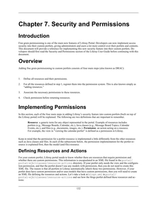 Chapter 7. Security and Permissions
Introduction
Fine grain permissioning is one of the main new features of Liferay Portal. Developers can now implement access
security into their custom portlets, giving administrators and users a lot more control over their portlets and contents.
This document will provide a reference for implementing this new security feature into their custom portlets. De-
velopers should first read the Security and Permissions section of the Liferay User Guide before continuing with this
document.


Overview
Adding fine grain permissioning to custom portlets consists of four main steps (also known as DRAC):



1.   Define all resources and their permissions.

2.   For all the resources defined in step 1, register them into the permission system. This is also known simply as
     “adding resources.”

3.   Associate the necessary permissions to these resources.

4.   Check permission before returning resources.



Implementing Permissions
In this section, each of the four main steps in adding Liferay’s security feature into custom portlets (built on top of
the Liferay portal) will be explained. The following are two definitions that are important to remember.

         Resource: a generic term for any object represented in the portal. Example of resources includes
         portlets (e.g., Message Boards, Calendar, etc.), Java classes (e.g., Message Board Topics, Calendar
         Events, etc.), and files (e.g., documents, images, etc.). Permission: an action acting on a resource.
         For example, the view in “viewing the calendar portlet” is defined as a permission in Liferay.


Keep in mind that the permission for a portlet resource is implemented a little differently from the other resources
such as Java classes and files. In each of the subsections below, the permission implementation for the portlet re-
source is explained first, then the model (and file) resource.

Defining Resources and Actions
For your custom portlet, Liferay portal needs to know whether there are resources that require permission and
whether there are custom permissions. This information is encapsulated in an XML file found in the portal/
portal-ejb/classes/resource-actions directory. If your portlet only needs the view and the configura-
tion permission, and that the portlet doesn’t use any models with permission, then you do not need to create this
XML file. The reason is that all portlets in Liferay automatically inherit these two permissions. However, if your
portlet does have custom permission and/or uses models that have custom permissions, then you will need to create
an XML file defining the resources and actions. Let’s take a look at blogs.xml in portal/
portal-ejb/classes/resource-actions and see how the blogs portlet defined these resources and ac-
tions:


                                                          132
 