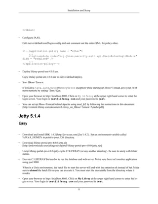 Installation and Setup




    </mbean>


•   Configure JAAS.

    Edit /server/default/conf/login-config.xml and comment out the entire XML for policy other.


    <!--<application-policy name = "other">
        ...
        <login-module code="org.jboss.security.auth.spi.UsersRolesLoginModule"
    flag = "required" />
        ...
    </application-policy>-->


•   Deploy liferay-portal-ent-4.0.0.ear.

    Copy liferay-portal-ent-4.0.0.ear to /server/default/deploy.

•   Start JBoss+Tomcat.

    If you get a java.lang.OutOfMemoryError exception while starting up JBoss+Tomcat, give your JVM
    more memory by setting -Xmx512m.

•   Open your browser to http://localhost:8080. Click on My Liferay at the upper right hand corner to enter the
    login screen. Your login is test@liferay.com and your password is test.

•   You can set up JBoss+Tomcat behind Apache using mod_jk2 by following the instructions in this document
    [http://content.liferay.com/document/Liferay_on_JBoss+Tomcat+Apache.pdf].


Jetty 5.1.4
Easy

•   Download and install JDK 1.4.2 [http://java.sun.com/j2se/1.4.2] . Set an environment variable called
    %JAVA_HOME% to point to your JDK directory.

•   Download liferay-portal-pro-4.0.0-jetty.zip
    [http://prdownloads.sourceforge.net/lportal/liferay-portal-pro-4.0.0-jetty.zip].

•   Unzip liferay-portal-pro-4.0.0-jetty.zip to C:LIFERAY (or any another directory). Be sure to unzip with folder
    names.

•   Execute C:LIFERAYbinrun.bat to run the database and web server. Make sure there isn't another application
    using port 8080.

    When in a Unix environment, the batch file to start the server will end with the extension sh instead of bat. Make
    sure to chmod the batch file so you can execute it. You must start the executable from the directory where it
    resides.

•   Open your browser to http://localhost:8080. Click on My Liferay at the upper right hand corner to enter the lo-
    gin screen. Your login is test@liferay.com and your password is test.


                                                           8
 