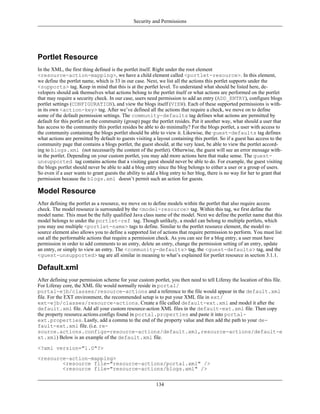 Security and Permissions




Portlet Resource
In the XML, the first thing defined is the portlet itself. Right under the root element
<resource-action-mapping>, we have a child element called <portlet-resource>. In this element,
we define the portlet name, which is 33 in our case. Next, we list all the actions this portlet supports under the
<supports> tag. Keep in mind that this is at the portlet level. To understand what should be listed here, de-
velopers should ask themselves what actions belong to the portlet itself or what actions are performed on the portlet
that may require a security check. In our case, users need permission to add an entry (ADD_ENTRY), configure blogs
portlet settings (CONFIGURATION), and view the blogs itself (VIEW). Each of these supported permissions is with-
in its own <action-key> tag. After we’ve defined all the actions that require a check, we move on to define
some of the default permission settings. The community-defaults tag defines what actions are permitted by
default for this portlet on the community (group) page the portlet resides. Put it another way, what should a user that
has access to the community this portlet resides be able to do minimally? For the blogs portlet, a user with access to
the community containing the blogs portlet should be able to view it. Likewise, the guest-defaults tag defines
what actions are permitted by default to guests visiting a layout containing this portlet. So if a guest has access to the
community page that contains a blogs portlet, the guest should, at the very least, be able to view the portlet accord-
ing to blogs.xml (not necessarily the content of the portlet). Otherwise, the guest will see an error message with-
in the portlet. Depending on your custom portlet, you may add more actions here that make sense. The guest-
unsupported tag contains actions that a visiting guest should never be able to do. For example, the guest visiting
the blogs portlet should never be able to add a blog entry since the blog belongs to either a user or a group of users.
So even if a user wants to grant guests the ability to add a blog entry to her blog, there is no way for her to grant that
permission because the blogs.xml doesn’t permit such an action for guests.

Model Resource
After defining the portlet as a resource, we move on to define models within the portlet that also require access
check. The model resource is surrounded by the <model-resource> tag. Within this tag, we first define the
model name. This must be the fully qualified Java class name of the model. Next we define the portlet name that this
model belongs to under the portlet-ref tag. Though unlikely, a model can belong to multiple portlets, which
you may use multiple <portlet-name> tags to define. Similar to the portlet resource element, the model re-
source element also allows you to define a supported list of actions that require permission to perform. You must list
out all the performable actions that require a permission check. As you can see for a blog entry, a user must have
permission in order to add comments to an entry, delete an entry, change the permission setting of an entry, update
an entry, or simply to view an entry. The <community-defaults> tag, the <guest-defaults> tag, and the
<guest-unsupported> tag are all similar in meaning to what’s explained for portlet resource in section 3.1.1.

Default.xml
After defining your permission scheme for your custom portlet, you then need to tell Liferay the location of this file.
For Liferay core, the XML file would normally reside in portal/
portal-ejb/classes/resource-actions and a reference to the file would appear in the default.xml
file. For the EXT environment, the recommended setup is to put your XML file in ext/
ext-ejb/classes/resource-actions. Create a file called default-ext.xml and model it after the
default.xml file. Add all your custom resource-action XML files in the default-ext.xml file. Then copy
the property resource.actions.configs found in portal.properties and paste it into portal-
ext.properties. Lastly, add a comma to the end of the property value and then add the path to your de-
fault-ext.xml file. (i.e. re-
source.actions.configs=resource-actions/default.xml,resource-actions/default-e
xt.xml) Below is an example of the default.xml file.

<?xml version="1.0"?>
<resource-action-mapping>
        <resource file="resource-actions/portal.xml" />
        <resource file="resource-actions/blogs.xml" />


                                                           134
 