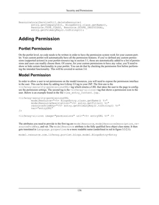 Security and Permissions



ResourceLocalServiceUtil.deleteResource(
        entry.getCompanyId(), BlogsEntry.class.getName(),
        Resource.TYPE_CLASS, Resource.SCOPE_INDIVIDUAL,
        entry.getPrimaryKey().toString());


Adding Permission

Portlet Permission
On the portlet level, no code needs to be written in order to have the permission system work for your custom port-
let. Your custom portlet will automatically have all the permission features. If you’ve defined any custom permis-
sions (supported actions) in your portlet-resource tag in section 3.1, those are automatically added to a list of permis-
sions and users can readily choose them. Of course, for your custom permissions to have any value, you’ll need to
show or hide certain functionality in your portlet. You can do that by checking the permission first before perform-
ing the intended functionality. This will be covered in section 3.4.

Model Permission
In order to allow a user to set permissions on the model resources, you will need to expose the permission interface
to the user. This can be done by adding two Liferay UI tag to your JSP. The first one is the
<liferay-security:permissionsURL> tag which returns a URL that takes the user to the page to config-
ure the permission settings. The second tag is the <liferay-ui:icon> tag that shows a permission icon to the
user. Below is an example found in the file view_entry_content.jsp.

<liferay-security:permissionsURL
        modelResource="<%= BlogsEntry.class.getName() %>"
        modelResourceDescription="<%= entry.getTitle() %>"
        resourcePrimKey="<%= entry.getPrimaryKey().toString() %>"
        var="entryURL"
/>
<liferay-ui:icon image="permissions" url="<%= entryURL %>" />


The attributes you need to provide to the first tag are modelResource, modelResourceDescription, re-
sourcePrimKey, and var. The modelResource attribute is the fully qualified Java object class name. It then
gets translated in Language.properties to a more readable name (underlined in red in figure 3.3.2.1).

model.resource.com.liferay.portlet.blogs.model.BlogsEntry=Entry




                                                          136
 