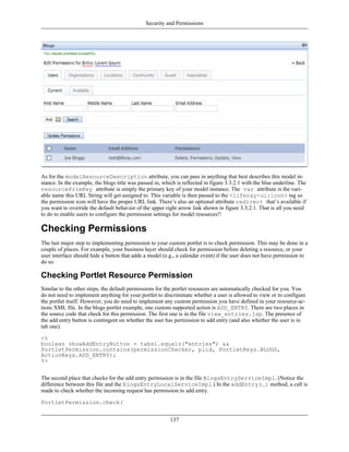 Security and Permissions




As for the modelResourceDescription attribute, you can pass in anything that best describes this model in-
stance. In the example, the blogs title was passed in, which is reflected in figure 3.3.2.1 with the blue underline. The
resourcePrimKey attribute is simply the primary key of your model instance. The var attribute is the vari-
able name this URL String will get assigned to. This variable is then passed to the <liferay-ui:icon> tag so
the permission icon will have the proper URL link. There’s also an optional attribute redirect that’s available if
you want to override the default behavior of the upper right arrow link shown in figure 3.3.2.1. That is all you need
to do to enable users to configure the permission settings for model resources!!

Checking Permissions
The last major step to implementing permission to your custom portlet is to check permission. This may be done in a
couple of places. For example, your business layer should check for permission before deleting a resource, or your
user interface should hide a button that adds a model (e.g., a calendar event) if the user does not have permission to
do so.

Checking Portlet Resource Permission
Similar to the other steps, the default permissions for the portlet resources are automatically checked for you. You
do not need to implement anything for your portlet to discriminate whether a user is allowed to view or to configure
the portlet itself. However, you do need to implement any custom permission you have defined in your resource-ac-
tions XML file. In the blogs portlet example, one custom supported action is ADD_ENTRY. There are two places in
the source code that check for this permission. The first one is in the file view_entries.jsp. The presence of
the add entry button is contingent on whether the user has permission to add entry (and also whether the user is in
tab one).

<%
boolean showAddEntryButton = tabs1.equals("entries") &&
PortletPermission.contains(permissionChecker, plid, PortletKeys.BLOGS,
ActionKeys.ADD_ENTRY);
%>


The second place that checks for the add entry permission is in the file BlogsEntryServiceImpl. (Notice the
difference between this file and the BlogsEntryLocalServiceImpl.) In the addEntry(…) method, a call is
made to check whether the incoming request has permission to add entry.

PortletPermission.check(


                                                          137
 