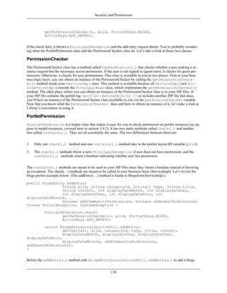 Security and Permissions



            getPermissionChecker(), plid, PortletKeys.BLOGS,
            ActionKeys.ADD_ENTRY);


If the check fails, it throws a PrincipalException and the add entry request aborts. You’re probably wonder-
ing what the PortletPermission class and the PermissionChecker class do. Let’s take a look at these two classes.

PermissionChecker
The PermissionChecker class has a method called hasPermission(…) that checks whether a user making a re-
source request has the necessary access permission. If the user is not signed in (guest user), it checks for guest per-
missions. Otherwise, it checks for user permissions. This class is available to you in two places. First in your busi-
ness logic layer, you can obtain an instance of the PermissionChecker by calling the getPermissionCheck-
er() method inside your ServiceImpl class. This method is available because all ServiceImpl (not Loc-
alServiceImpl) extends the PrincipalBean class, which implements the getPermissionChecker()
method. The other place where you can obtain an instance of the PermissionChecker class is in your JSP files. If
your JSP file contains the portlet tag <portlet:defineObjects /> or includes another JSP file that does,
you’ll have an instance of the PermissionChecker class available to you via the permissionChecker variable.
Now that you know what the PermissionChecker does and how to obtain an instance of it, let’s take a look at
Liferay’s convention in using it.

PortletPermission
PortletPermission is a helper class that makes it easy for you to check permission on portlet resources (as op-
pose to model resources, covered later in section 3.4.2). It has two static methods called check(…) and another
two called contains(…). They are all essentially the same. The two differences between them are:


1.   Only one check(…) method and one contains(…) method take in the portlet layout ID variable (plid).

2.   The check(…) methods throw a new PrincipalException if user does not have permission, and the
     contains(…) methods return a boolean indicating whether user has permission.


The contains(…) methods are meant to be used in your JSP files since they return a boolean instead of throwing
an exception. The check(…) methods are meant to be called in your business layer (ServiceImpl). Let’s revisit the
blogs portlet example below. (The addEntry(…) method is found in BlogsEntryServiceImpl.)

public BlogsEntry addEntry(
                String plid, String categoryId, String[] tags, String title,
                String content, int displayDateMonth, int displayDateDay,
                int displayDateYear, int displayDateHour, int
displayDateMinute,
                boolean addCommunityPermissions, boolean addGuestPermissions)
throws PortalException, SystemException {
            PortletPermission.check(
                    getPermissionChecker(), plid, PortletKeys.BLOGS,
                    ActionKeys.ADD_ENTRY);
        return BlogsEntryLocalServiceUtil.addEntry(
                 getUserId(), plid, categoryId, tags, title, content,
                 displayDateMonth, displayDateDay, displayDateYear,
displayDateHour,
                 displayDateMinute, addCommunityPermissions,
addGuestPermissions);
}


Before the addEntry(…) method calls BlogsEntryLocalServiceUtil.addEntry(…) to add a blogs


                                                          138
 