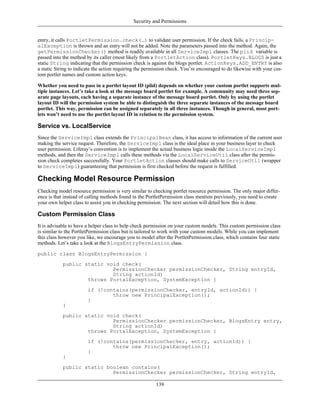 Security and Permissions


entry, it calls PortletPermission.check(…) to validate user permission. If the check fails, a Princip-
alException is thrown and an entry will not be added. Note the parameters passed into the method. Again, the
getPermissionChecker() method is readily available in all ServiceImpl classes. The plid variable is
passed into the method by its caller (most likely from a PortletAction class). PortletKeys.BLOGS is just a
static String indicating that the permission check is against the blogs portlet. ActionKeys.ADD_ENTRY is also
a static String to indicate the action requiring the permission check. You’re encouraged to do likewise with your cus-
tom portlet names and custom action keys.

Whether you need to pass in a portlet layout ID (plid) depends on whether your custom portlet supports mul-
tiple instances. Let’s take a look at the message board portlet for example. A community may need three sep-
arate page layouts, each having a separate instance of the message board portlet. Only by using the portlet
layout ID will the permission system be able to distinguish the three separate instances of the message board
portlet. This way, permission can be assigned separately in all three instances. Though in general, most port-
lets won’t need to use the portlet layout ID in relation to the permission system.

Service vs. LocalService
Since the ServiceImpl class extends the PrincipalBean class, it has access to information of the current user
making the service request. Therefore, the ServiceImpl class is the ideal place in your business layer to check
user permission. Liferay’s convention is to implement the actual business logic inside the LocalServiceImpl
methods, and then the ServiceImpl calls these methods via the LocalServiceUtil class after the permis-
sion check completes successfully. Your PortletAction classes should make calls to ServiceUtil (wrapper
to ServiceImpl) guaranteeing that permission is first checked before the request is fulfilled.

Checking Model Resource Permission
Checking model resource permission is very similar to checking portlet resource permission. The only major differ-
ence is that instead of calling methods found in the PortletPermission class mention previously, you need to create
your own helper class to assist you in checking permission. The next section will detail how this is done.

Custom Permission Class
It is advisable to have a helper class to help check permission on your custom models. This custom permission class
is similar to the PortletPermission class but is tailored to work with your custom models. While you can implement
this class however you like, we encourage you to model after the PortletPermission class, which contains four static
methods. Let’s take a look at the BlogsEntryPermission class.

public class BlogsEntryPermission {
            public static void check(
                            PermissionChecker permissionChecker, String entryId,
                            String actionId)
                    throws PortalException, SystemException {
                        if (!contains(permissionChecker, entryId, actionId)) {
                                throw new PrincipalException();
                        }
            }
            public static void check(
                            PermissionChecker permissionChecker, BlogsEntry entry,
                            String actionId)
                    throws PortalException, SystemException {
                        if (!contains(permissionChecker, entry, actionId)) {
                                throw new PrincipalException();
                        }
            }
            public static boolean contains(
                            PermissionChecker permissionChecker, String entryId,

                                                         139
 