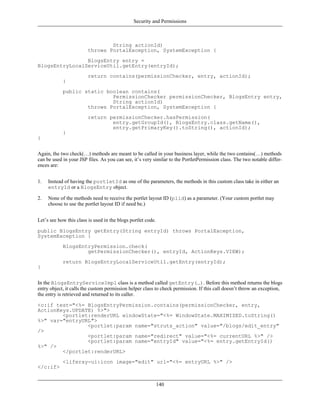 Security and Permissions



                                 String actionId)
                         throws PortalException, SystemException {
                BlogsEntry entry =
BlogsEntryLocalServiceUtil.getEntry(entryId);
                         return contains(permissionChecker, entry, actionId);
            }
            public static boolean contains(
                            PermissionChecker permissionChecker, BlogsEntry entry,
                            String actionId)
                    throws PortalException, SystemException {
                         return permissionChecker.hasPermission(
                                 entry.getGroupId(), BlogsEntry.class.getName(),
                                 entry.getPrimaryKey().toString(), actionId);
            }
}


Again, the two check(…) methods are meant to be called in your business layer, while the two contains(…) methods
can be used in your JSP files. As you can see, it’s very similar to the PortletPermission class. The two notable differ-
ences are:


1.   Instead of having the portletId as one of the parameters, the methods in this custom class take in either an
     entryId or a BlogsEntry object.

2.   None of the methods need to receive the portlet layout ID (plid) as a parameter. (Your custom portlet may
     choose to use the portlet layout ID if need be.)


Let’s see how this class is used in the blogs portlet code.

public BlogsEntry getEntry(String entryId) throws PortalException,
SystemException {
            BlogsEntryPermission.check(
                    getPermissionChecker(), entryId, ActionKeys.VIEW);
            return BlogsEntryLocalServiceUtil.getEntry(entryId);
}


In the BlogsEntryServiceImpl class is a method called getEntry(…). Before this method returns the blogs
entry object, it calls the custom permission helper class to check permission. If this call doesn’t throw an exception,
the entry is retrieved and returned to its caller.

<c:if test="<%= BlogsEntryPermission.contains(permissionChecker, entry,
ActionKeys.UPDATE) %>">
        <portlet:renderURL windowState="<%= WindowState.MAXIMIZED.toString()
%>" var="entryURL">
                <portlet:param name="struts_action" value="/blogs/edit_entry"
/>
                <portlet:param name="redirect" value="<%= currentURL %>" />
                <portlet:param name="entryId" value="<%= entry.getEntryId()
%>" />
        </portlet:renderURL>
            <liferay-ui:icon image="edit" url="<%= entryURL %>" />
</c:if>


                                                              140
 