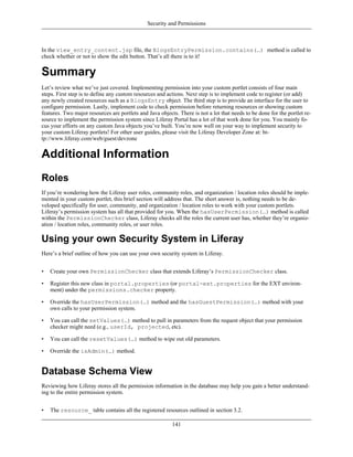 Security and Permissions



In the view_entry_content.jsp file, the BlogsEntryPermission.contains(…) method is called to
check whether or not to show the edit button. That’s all there is to it!


Summary
Let’s review what we’ve just covered. Implementing permission into your custom portlet consists of four main
steps. First step is to define any custom resources and actions. Next step is to implement code to register (or add)
any newly created resources such as a BlogsEntry object. The third step is to provide an interface for the user to
configure permission. Lastly, implement code to check permission before returning resources or showing custom
features. Two major resources are portlets and Java objects. There is not a lot that needs to be done for the portlet re-
source to implement the permission system since Liferay Portal has a lot of that work done for you. You mainly fo-
cus your efforts on any custom Java objects you’ve built. You’re now well on your way to implement security to
your custom Liferay portlets! For other user guides, please visit the Liferay Developer Zone at: ht-
tp://www.liferay.com/web/guest/devzone


Additional Information
Roles
If you’re wondering how the Liferay user roles, community roles, and organization / location roles should be imple-
mented in your custom portlet, this brief section will address that. The short answer is, nothing needs to be de-
veloped specifically for user, community, and organization / location roles to work with your custom portlets.
Liferay’s permission system has all that provided for you. When the hasUserPermission(…) method is called
within the PermissionChecker class, Liferay checks all the roles the current user has, whether they’re organiz-
ation / location roles, community roles, or user roles.

Using your own Security System in Liferay
Here’s a brief outline of how you can use your own security system in Liferay.


•   Create your own PermissionChecker class that extends Liferay’s PermissionChecker class.

•   Register this new class in portal.properties (or portal-ext.properties for the EXT environ-
    ment) under the permissions.checker property.

•   Override the hasUserPermission(…) method and the hasGuestPermission(…) method with your
    own calls to your permission system.

•   You can call the setValues(…) method to pull in parameters from the request object that your permission
    checker might need (e.g., userId, projected, etc).

•   You can call the resetValues(…) method to wipe out old parameters.

•   Override the isAdmin(…) method.


Database Schema View
Reviewing how Liferay stores all the permission information in the database may help you gain a better understand-
ing to the entire permission system.


•   The resource_ table contains all the registered resources outlined in section 3.2.

                                                          141
 