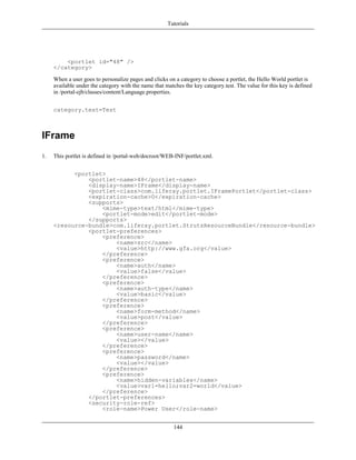 Tutorials




         <portlet id="48" />
     </category>

     When a user goes to personalize pages and clicks on a category to choose a portlet, the Hello World portlet is
     available under the category with the name that matches the key category.test. The value for this key is defined
     in /portal-ejb/classes/content/Language.properties.


     category.test=Test



IFrame
1.   This portlet is defined in /portal-web/docroot/WEB-INF/portlet.xml.


           <portlet>
               <portlet-name>48</portlet-name>
               <display-name>IFrame</display-name>
               <portlet-class>com.liferay.portlet.IFramePortlet</portlet-class>
               <expiration-cache>0</expiration-cache>
               <supports>
                   <mime-type>text/html</mime-type>
                   <portlet-mode>edit</portlet-mode>
               </supports>
     <resource-bundle>com.liferay.portlet.StrutsResourceBundle</resource-bundle>
               <portlet-preferences>
                   <preference>
                       <name>src</name>
                       <value>http://www.gfa.org</value>
                   </preference>
                   <preference>
                       <name>auth</name>
                       <value>false</value>
                   </preference>
                   <preference>
                       <name>auth-type</name>
                       <value>basic</value>
                   </preference>
                   <preference>
                       <name>form-method</name>
                       <value>post</value>
                   </preference>
                   <preference>
                       <name>user-name</name>
                       <value></value>
                   </preference>
                   <preference>
                       <name>password</name>
                       <value></value>
                   </preference>
                   <preference>
                       <name>hidden-variables</name>
                       <value>var1=hello;var2=world</value>
                   </preference>
               </portlet-preferences>
               <security-role-ref>
                   <role-name>Power User</role-name>


                                                         144
 
