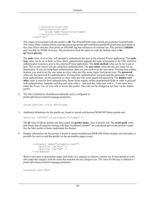 Tutorials




                  </security-role-ref>
                  <security-role-ref>
                      <role-name>User</role-name>
                  </security-role-ref>
              </portlet>

     The unique id associated with this portlet is 48. The IFramePortlet class extends javax.portlet.GenericPortlet.
     The source [http://content.liferay.com/document/api/portal-ejb/com/liferay/portlet/IFramePortlet.java.html] of
     this class shows that this class prints an IFRAME tag that references an external site. This portlet is editable
     and viewable by HTML browsers. The preferences bind the name src with the default value of ht-
     tp://www.gfa.org.

     The auth value, if set to true, will attempt to authenticate the user to the external IFrame application. The auth-
     type value can be set to basic or form. Basic authentication appends the login information to the URL and form
     authentication requires a post to the external IFrame application. The form-method value can be set to get or
     post. This is only used if you are using form authentication. The user-name value sets the user name for au-
     thentication. If you are using basic authentication, then you just need to set the user name. If using form authen-
     tication, you need to set the user name as a key value pair like acme_login=test@acme.com. The password
     value sets the password for authentication. If using basic authentication, you just need the password. If using
     form authentication, set the password as a key value pair like acme_password=password. The hidden-vari-
     ables value is used for form authentication. Some forms require certain prepopulated fields in order to proceed
     with authentication. Separate each key and value with a = and each key value pair with a ;. Users must have
     either the Power User or User role to access this portlet. The roles can be changed at run time via the Admin
     portlet.

2.   The title is fetched by StrutsResourceBundle and is configured in /
     portal-ejb/classes/content/Language.properties.


     javax.portlet.title.48=IFrame


3.   Additional definitions for this portlet are found in /portal-web/docroot/WEB-INF/liferay-portlet.xml.

     <portlet id="48" struts-path="iframe" />

     The id value in liferay-portlet.xml must match the portlet-name value in portlet.xml. The struts-path value
     tells Struts that all requests starting with http://localhost/c/iframe/* are considered part of this portlet's scope.
     See the Mail portlet to better understand this feature.

4.   Display information for this portlet is found in /portal-web/docroot/WEB-INF/liferay-display.xml and makes it
     possible for users to add this portlet via the personalize pages screen.


              <category name="category.test">
                  <portlet id="47" />
                  <portlet id="48" />
              </category>

     When a user goes to personalize pages and clicks on a category to choose a portlet, the IFrame portlet is avail-
     able under the category with the name that matches the key category.test. The value for this key is defined in /
     portal-ejb/classes/content/Language.properties.


     category.test=Test




                                                            145
 
