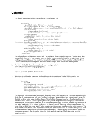 Tutorials



Calendar
1.   This portlet is defined in /portal-web/docroot/WEB-INF/portlet.xml.


           <portlet>
               <portlet-name>8</portlet-name>
               <display-name>Calendar</display-name>
               <portlet-class>com.liferay.portlet.JSPPortlet</portlet-class>
               <init-param>
                   <name>view-jsp</name>
                   <value>/portlet/calendar/view.jsp</value>
               </init-param>
               <expiration-cache>0</expiration-cache>
               <supports>
                   <mime-type>text/html</mime-type>
               </supports>
     <resource-bundle>com.liferay.portlet.StrutsResourceBundle</resource-bundle>
               <security-role-ref>
                   <role-name>Power User</role-name>
               </security-role-ref>
               <security-role-ref>
                   <role-name>User</role-name>
               </security-role-ref>
           </portlet>

     The unique id associated with this portlet is 8. The JSPPortlet class extends javax.portlet.GenericPortlet. The
     source of this class shows that this class looks for the init parameters and forwards to the appropriate JSP de-
     pending on the portlet mode. This portlet is viewable by HTML browsers. Users must have either the Power
     User or User role to access this portlet. The roles can be changed at run time via the Admin portlet.

2.   The title is fetched by StrutsResourceBundle and is configured in /
     portal-ejb/classes/content/Language.properties.


     javax.portlet.title.8=Calendar


3.   Additional definitions for this portlet are found in /portal-web/docroot/WEB-INF/liferay-portlet.xml.


              <portlet
                  id="8"
                  struts-path="calendar"
                  scheduler-class="com.liferay.portlet.calendar.job.Scheduler"
                  preferences-sharing-type="user"
                  show-portlet-access-denied="true"
                  show-portlet-inactive="true"
              />

     The id value in liferay-portlet.xml must match the portlet-name value in portlet.xml. The struts-path value tells
     Struts that all requests starting with http://localhost/c/calendar/* are considered part of this portlet's scope. See
     the Mail portlet to better understand this feature. The scheduler-class value must be a class that implements
     Scheduler and is called to schedule Quartz jobs for this portlet. The preferences-sharing-type value indicates
     the preferences sharing type of the portlet. If set to none, preferences are not shared and each page will have its
     own set of preferences. If set to user, preferences are shared by user if the portlet is in a personal page or by
     group if the portlet is in a group page. If set to company, preferences are shared across the entire company. The
     show-portlet-access-denied value, if set to true, means non-permissioned users are shown that they do not have
     access to the portlet. The default value is set in portal.properties. The show-portlet-inactive value, if set to true,
     means users are shown that the portlet is inactive (if the portlet is inactive). The default value is set in
     portal.properties.

                                                           146
 