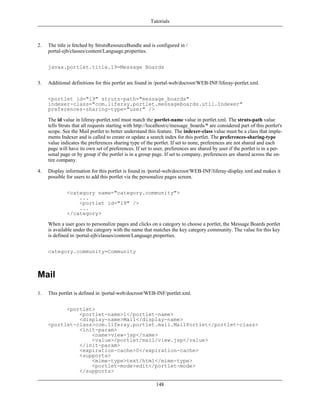 Tutorials



2.   The title is fetched by StrutsResourceBundle and is configured in /
     portal-ejb/classes/content/Language.properties.


     javax.portlet.title.19=Message Boards


3.   Additional definitions for this portlet are found in /portal-web/docroot/WEB-INF/liferay-portlet.xml.


     <portlet id="19" struts-path="message_boards"
     indexer-class="com.liferay.portlet.messageboards.util.Indexer"
     preferences-sharing-type="user" />

     The id value in liferay-portlet.xml must match the portlet-name value in portlet.xml. The struts-path value
     tells Struts that all requests starting with http://localhost/c/message_boards/* are considered part of this portlet's
     scope. See the Mail portlet to better understand this feature. The indexer-class value must be a class that imple-
     ments Indexer and is called to create or update a search index for this portlet. The preferences-sharing-type
     value indicates the preferences sharing type of the portlet. If set to none, preferences are not shared and each
     page will have its own set of preferences. If set to user, preferences are shared by user if the portlet is in a per-
     sonal page or by group if the portlet is in a group page. If set to company, preferences are shared across the en-
     tire company.

4.   Display information for this portlet is found in /portal-web/docroot/WEB-INF/liferay-display.xml and makes it
     possible for users to add this portlet via the personalize pages screen.


              <category name="category.community">
                  ...
                  <portlet id="19" />
                  ...
              </category>

     When a user goes to personalize pages and clicks on a category to choose a portlet, the Message Boards portlet
     is available under the category with the name that matches the key category.community. The value for this key
     is defined in /portal-ejb/classes/content/Language.properties.


     category.community=Community



Mail
1.   This portlet is defined in /portal-web/docroot/WEB-INF/portlet.xml.


           <portlet>
               <portlet-name>1</portlet-name>
               <display-name>Mail</display-name>
     <portlet-class>com.liferay.portlet.mail.MailPortlet</portlet-class>
               <init-param>
                   <name>view-jsp</name>
                   <value>/portlet/mail/view.jsp</value>
               </init-param>
               <expiration-cache>0</expiration-cache>
               <supports>
                   <mime-type>text/html</mime-type>
                   <portlet-mode>edit</portlet-mode>
               </supports>

                                                           148
 
