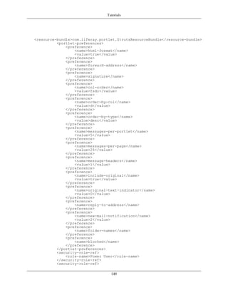 Tutorials




<resource-bundle>com.liferay.portlet.StrutsResourceBundle</resource-bundle>
          <portlet-preferences>
              <preference>
                  <name>html-format</name>
                  <value>true</value>
              </preference>
              <preference>
                  <name>forward-address</name>
              </preference>
              <preference>
                  <name>signature</name>
              </preference>
              <preference>
                  <name>col-order</name>
                  <value>fsdz</value>
              </preference>
              <preference>
                  <name>order-by-col</name>
                  <value>d</value>
              </preference>
              <preference>
                  <name>order-by-type</name>
                  <value>desc</value>
              </preference>
              <preference>
                  <name>messages-per-portlet</name>
                  <value>5</value>
              </preference>
              <preference>
                  <name>messages-per-page</name>
                  <value>25</value>
              </preference>
              <preference>
                  <name>message-headers</name>
                  <value>1</value>
              </preference>
              <preference>
                  <name>include-original</name>
                  <value>true</value>
              </preference>
              <preference>
                  <name>original-text-indicator</name>
                  <value>0</value>
              </preference>
              <preference>
                  <name>reply-to-address</name>
              </preference>
              <preference>
                  <name>new-mail-notification</name>
                  <value>2</value>
              </preference>
              <preference>
                  <name>folder-names</name>
              </preference>
              <preference>
                  <name>blocked</name>
              </preference>
          </portlet-preferences>
          <security-role-ref>
              <role-name>Power User</role-name>
          </security-role-ref>
          <security-role-ref>

                                  149
 