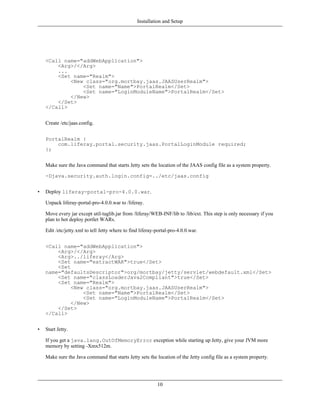 Installation and Setup




    <Call name="addWebApplication">
        <Arg>/</Arg>
        ...
        <Set name="Realm">
            <New class="org.mortbay.jaas.JAASUserRealm">
                <Set name="Name">PortalRealm</Set>
                <Set name="LoginModuleName">PortalRealm</Set>
            </New>
        </Set>
    </Call>


    Create /etc/jaas.config.


    PortalRealm {
        com.liferay.portal.security.jaas.PortalLoginModule required;
    };


    Make sure the Java command that starts Jetty sets the location of the JAAS config file as a system property.

    -Djava.security.auth.login.config=../etc/jaas.config


•   Deploy liferay-portal-pro-4.0.0.war.

    Unpack liferay-portal-pro-4.0.0.war to /liferay.

    Move every jar except util-taglib.jar from /liferay/WEB-INF/lib to /lib/ext. This step is only necessary if you
    plan to hot deploy portlet WARs.

    Edit /etc/jetty.xml to tell Jetty where to find liferay-portal-pro-4.0.0.war.


    <Call name="addWebApplication">
        <Arg>/</Arg>
        <Arg>../liferay</Arg>
        <Set name="extractWAR">true</Set>
        <Set
    name="defaultsDescriptor">org/mortbay/jetty/servlet/webdefault.xml</Set>
        <Set name="classLoaderJava2Compliant">true</Set>
        <Set name="Realm">
             <New class="org.mortbay.jaas.JAASUserRealm">
                 <Set name="Name">PortalRealm</Set>
                 <Set name="LoginModuleName">PortalRealm</Set>
             </New>
        </Set>
    </Call>


•   Start Jetty.

    If you get a java.lang.OutOfMemoryError exception while starting up Jetty, give your JVM more
    memory by setting -Xmx512m.

    Make sure the Java command that starts Jetty sets the location of the Jetty config file as a system property.




                                                            10
 