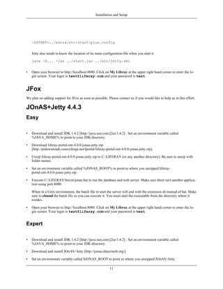 Installation and Setup




    -DSTART=../extra/etc/start-plus.config


    Jetty also needs to know the location of its main configuration file when you start it.

    java -D... -jar ../start.jar ../etc/jetty.xml


•   Open your browser to http://localhost:8080. Click on My Liferay at the upper right hand corner to enter the lo-
    gin screen. Your login is test@liferay.com and your password is test.


JFox
We plan on adding support for JFox as soon as possible. Please contact us if you would like to help us in this effort.

JOnAS+Jetty 4.4.3
Easy

•   Download and install JDK 1.4.2 [http://java.sun.com/j2se/1.4.2] . Set an environment variable called
    %JAVA_HOME% to point to your JDK directory.

•   Download liferay-portal-ent-4.0.0-jonas-jetty.zip
    [http://prdownloads.sourceforge.net/lportal/liferay-portal-ent-4.0.0-jonas-jetty.zip].

•   Unzip liferay-portal-ent-4.0.0-jonas-jetty.zip to C:LIFERAY (or any another directory). Be sure to unzip with
    folder names.

•   Set an environment variable called %JONAS_ROOT% to point to where you unzipped liferay-
    portal-ent-4.0.0-jonas-jetty.zip.

•   Execute C:LIFERAYbinntjonas.bat to run the database and web server. Make sure there isn't another applica-
    tion using port 8080.

    When in a Unix environment, the batch file to start the server will end with the extension sh instead of bat. Make
    sure to chmod the batch file so you can execute it. You must start the executable from the directory where it
    resides.

•   Open your browser to http://localhost:8080. Click on My Liferay at the upper right hand corner to enter the lo-
    gin screen. Your login is test@liferay.com and your password is test.


Expert

•   Download and install JDK 1.4.2 [http://java.sun.com/j2se/1.4.2] . Set an environment variable called
    %JAVA_HOME% to point to your JDK directory.

•   Download and install JOnAS+Jetty [http://jonas.objectweb.org/].

•   Set an environment variable called $JONAS_ROOT to point to where you unzipped JOnAS+Jetty.

                                                           11
 