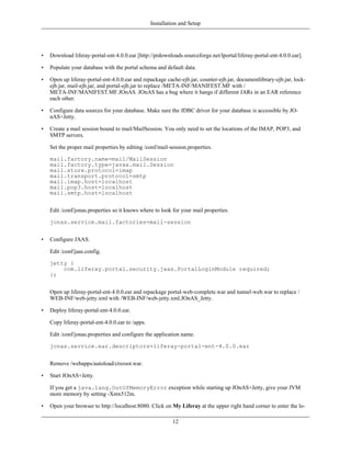 Installation and Setup




•   Download liferay-portal-ent-4.0.0.ear [http://prdownloads.sourceforge.net/lportal/liferay-portal-ent-4.0.0.ear].

•   Populate your database with the portal schema and default data.

•   Open up liferay-portal-ent-4.0.0.ear and repackage cache-ejb.jar, counter-ejb.jar, documentlibrary-ejb.jar, lock-
    ejb.jar, mail-ejb.jar, and portal-ejb.jar to replace /META-INF/MANIFEST.MF with /
    META-INF/MANIFEST.MF.JOnAS. JOnAS has a bug where it hangs if different JARs in an EAR reference
    each other.

•   Configure data sources for your database. Make sure the JDBC driver for your database is accessible by JO-
    nAS+Jetty.

•   Create a mail session bound to mail/MailSession. You only need to set the locations of the IMAP, POP3, and
    SMTP servers.

    Set the proper mail properties by editing /conf/mail-session.properties.

    mail.factory.name=mail/MailSession
    mail.factory.type=javax.mail.Session
    mail.store.protocol=imap
    mail.transport.protocol=smtp
    mail.imap.host=localhost
    mail.pop3.host=localhost
    mail.smtp.host=localhost


    Edit /conf/jonas.properties so it knows where to look for your mail properties.

    jonas.service.mail.factories=mail-session


•   Configure JAAS.

    Edit /conf/jaas.config.

    jetty {
        com.liferay.portal.security.jaas.PortalLoginModule required;
    };


    Open up liferay-portal-ent-4.0.0.ear and repackage portal-web-complete.war and tunnel-web.war to replace /
    WEB-INF/web-jetty.xml with /WEB-INF/web-jetty.xml.JOnAS_Jetty.

•   Deploy liferay-portal-ent-4.0.0.ear.

    Copy liferay-portal-ent-4.0.0.ear to /apps.

    Edit /conf/jonas.properties and configure the application name.

    jonas.service.ear.descriptors=liferay-portal-ent-4.0.0.ear


    Remove /webapps/autoload/ctxroot.war.

•   Start JOnAS+Jetty.

    If you get a java.lang.OutOfMemoryError exception while starting up JOnAS+Jetty, give your JVM
    more memory by setting -Xmx512m.

•   Open your browser to http://localhost:8080. Click on My Liferay at the upper right hand corner to enter the lo-

                                                           12
 