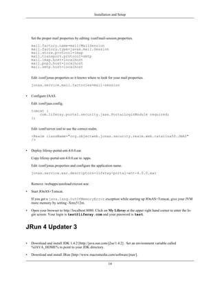 Installation and Setup




    Set the proper mail properties by editing /conf/mail-session.properties.

    mail.factory.name=mail/MailSession
    mail.factory.type=javax.mail.Session
    mail.store.protocol=imap
    mail.transport.protocol=smtp
    mail.imap.host=localhost
    mail.pop3.host=localhost
    mail.smtp.host=localhost


    Edit /conf/jonas.properties so it knows where to look for your mail properties.

    jonas.service.mail.factories=mail-session


•   Configure JAAS.

    Edit /conf/jaas.config.

    tomcat {
        com.liferay.portal.security.jaas.PortalLoginModule required;
    };


    Edit /conf/server.xml to use the correct realm.

    <Realm className="org.objectweb.jonas.security.realm.web.catalina50.JAAS"
    />


•   Deploy liferay-portal-ent-4.0.0.ear.

    Copy liferay-portal-ent-4.0.0.ear to /apps.

    Edit /conf/jonas.properties and configure the application name.

    jonas.service.ear.descriptors=liferay-portal-ent-4.0.0.ear


    Remove /webapps/autoload/ctxroot.war.

•   Start JOnAS+Tomcat.

    If you get a java.lang.OutOfMemoryError exception while starting up JOnAS+Tomcat, give your JVM
    more memory by setting -Xmx512m.

•   Open your browser to http://localhost:8080. Click on My Liferay at the upper right hand corner to enter the lo-
    gin screen. Your login is test@liferay.com and your password is test.


JRun 4 Updater 3

•   Download and install JDK 1.4.2 [http://java.sun.com/j2se/1.4.2] . Set an environment variable called
    %JAVA_HOME% to point to your JDK directory.

•   Download and install JRun [http://www.macromedia.com/software/jrun/].

                                                           14
 