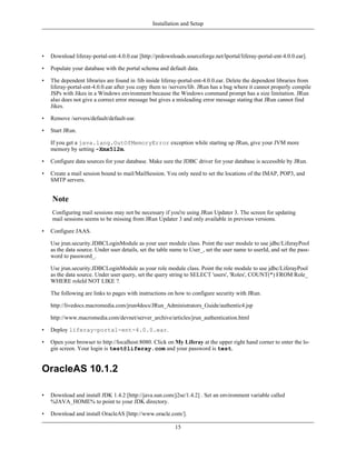Installation and Setup




•   Download liferay-portal-ent-4.0.0.ear [http://prdownloads.sourceforge.net/lportal/liferay-portal-ent-4.0.0.ear].

•   Populate your database with the portal schema and default data.

•   The dependent libraries are found in /lib inside liferay-portal-ent-4.0.0.ear. Delete the dependent libraries from
    liferay-portal-ent-4.0.0.ear after you copy them to /servers/lib. JRun has a bug where it cannot properly compile
    JSPs with Jikes in a Windows environment because the Windows command prompt has a size limitation. JRun
    also does not give a correct error message but gives a misleading error message stating that JRun cannot find
    Jikes.

•   Remove /servers/default/default-ear.

•   Start JRun.

    If you get a java.lang.OutOfMemoryError exception while starting up JRun, give your JVM more
    memory by setting -Xmx512m.

•   Configure data sources for your database. Make sure the JDBC driver for your database is accessible by JRun.

•   Create a mail session bound to mail/MailSession. You only need to set the locations of the IMAP, POP3, and
    SMTP servers.


    Note
    Configuring mail sessions may not be necessary if you're using JRun Updater 3. The screen for updating
    mail sessions seems to be missing from JRun Updater 3 and only available in previous versions.

•   Configure JAAS.

    Use jrun.security.JDBCLoginModule as your user module class. Point the user module to use jdbc/LiferayPool
    as the data source. Under user details, set the table name to User_, set the user name to userId, and set the pass-
    word to password_.

    Use jrun.security.JDBCLoginModule as your role module class. Point the role module to use jdbc/LiferayPool
    as the data source. Under user query, set the query string to SELECT 'users', 'Roles', COUNT(*) FROM Role_
    WHERE roleId NOT LIKE ?.

    The following are links to pages with instructions on how to configure security with JRun.

    http://livedocs.macromedia.com/jrun4docs/JRun_Administrators_Guide/authentic4.jsp

    http://www.macromedia.com/devnet/server_archive/articles/jrun_authentication.html

•   Deploy liferay-portal-ent-4.0.0.ear.

•   Open your browser to http://localhost:8080. Click on My Liferay at the upper right hand corner to enter the lo-
    gin screen. Your login is test@liferay.com and your password is test.


OracleAS 10.1.2

•   Download and install JDK 1.4.2 [http://java.sun.com/j2se/1.4.2] . Set an environment variable called
    %JAVA_HOME% to point to your JDK directory.

•   Download and install OracleAS [http://www.oracle.com/].

                                                           15
 