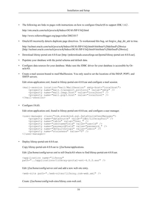 Installation and Setup




•   The following are links to pages with instructions on how to configure OracleAS to support JDK 1.4.2 .

    http://otn.oracle.com/tech/java/oc4j/htdocs/OC4J-JSP-FAQ.html

    http://www.rollerweblogger.org/page/roller/20021017

•   OracleAS incorrectly detects duplicate page directives. To workaround this bug, set forgive_dup_dir_attr to true.

    http://technet.oracle.com/tech/java/oc4j/htdocs/OC4J-JSP-FAQ.html#Attribute%20defined%20twice
    [http://technet.oracle.com/tech/java/oc4j/htdocs/OC4J-JSP-FAQ.html#Attribute%20defined%20twice]

•   Download liferay-portal-ent-4.0.0.ear [http://prdownloads.sourceforge.net/lportal/liferay-portal-ent-4.0.0.ear].

•   Populate your database with the portal schema and default data.

•   Configure data sources for your database. Make sure the JDBC driver for your database is accessible by Or-
    acleAS.

•   Create a mail session bound to mail/MailSession. You only need to set the locations of the IMAP, POP3, and
    SMTP servers.

    Edit orion-application.xml, found in liferay-portal-ent-4.0.0.ear and configure a mail session.

    <mail-session location="mail/MailSession" smtp-host="localhost">
        <property name="mail.transport.protocol" value="smtp" />
        <property name="mail.imap.host" value="localhost" />
        <property name="mail.pop3.host" value="localhost" />
    </mail-session>


•   Configure JAAS.

    Edit orion-application.xml, found in liferay-portal-ent-4.0.0.ear, and configure a user manager.

    <user-manager class="com.evermind.sql.DataSourceUserManager">
        <property name="dataSource" value="jdbc/LiferayPool" />
        <property name="table" value="User_" />
        <property name="usernameField" value="userId" />
        <property name="passwordField" value="password_" />
        <property name="defaultGroups" value="users" />
        <property name="staleness" value="0" />
    </user-manager>


•   Deploy liferay-portal-ent-4.0.0.ear.

    Copy liferay-portal-ent-4.0.0.ear to /j2ee/home/applications.

    Edit /j2ee/home/config/server.xml to tell OracleAS where to find liferay-portal-ent-4.0.0.ear.

    <application name="liferay"
    path="../applications/liferay-portal-ent-4.0.0.ear" />


    Edit /j2ee/home/config/server.xml and add a new web site entry.

    <web-site path="./web-sites/liferay.com-web.xml" />


    Create /j2ee/home/config/web-sites/liferay.com-web.xml.


                                                          16
 