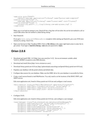 Installation and Setup




    <web-site port="8080">
        <default-web-app application="liferay" name="portal-web-complete"
    load-on-startup="true" />
        <web-app application="liferay" name="tunnel-web" root="/tunnel"
    load-on-startup="true" />
        <access-log path="../../log/liferay.com-web-access.log" />
    </web-site>


    Make sure to set load-on-startup to true. OracleAS has a bug that will not allow the servlet init method to call se-
    cured EJBs unless that init method is called during startup.

•   Start OracleAS.

    If you get a java.lang.OutOfMemoryError exception while starting up OracleAS, give your JVM more
    memory by setting -Xmx512m.

•   Open your browser to http://localhost:8080. Click on My Liferay at the upper right hand corner to enter the lo-
    gin screen. Your login is test@liferay.com and your password is test.


Orion 2.0.6

•   Download and install JDK 1.4.2 [http://java.sun.com/j2se/1.4.2] . Set an environment variable called
    %JAVA_HOME% to point to your JDK directory.

•   Download and install Orion [http://www.orionserver.com/].

•   Download liferay-portal-ent-4.0.0.ear [http://prdownloads.sourceforge.net/lportal/liferay-portal-ent-4.0.0.ear].

•   Populate your database with the portal schema and default data.

•   Configure data sources for your database. Make sure the JDBC driver for your database is accessible by Orion.

•   Create a mail session bound to mail/MailSession. You only need to set the locations of the IMAP, POP3, and
    SMTP servers.

    Edit orion-application.xml, found in liferay-portal-ent-4.0.0.ear and configure a mail session.

    <mail-session location="mail/MailSession" smtp-host="localhost">
        <property name="mail.transport.protocol" value="smtp" />
        <property name="mail.imap.host" value="localhost" />
        <property name="mail.pop3.host" value="localhost" />
    </mail-session>


•   Configure JAAS.

    Edit orion-application.xml, found in liferay-portal-ent-4.0.0.ear, and configure a user manager.

    <user-manager        class="com.evermind.sql.DataSourceUserManager">
        <property        name="dataSource" value="jdbc/LiferayPool" />
        <property        name="table" value="User_" />
        <property        name="usernameField" value="userId" />
        <property        name="passwordField" value="password_" />
        <property        name="defaultGroups" value="users" />
        <property        name="staleness" value="0" />

                                                          17
 