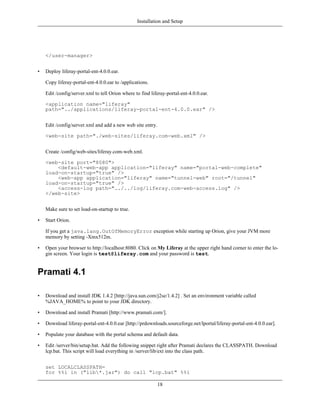 Installation and Setup




    </user-manager>


•   Deploy liferay-portal-ent-4.0.0.ear.

    Copy liferay-portal-ent-4.0.0.ear to /applications.

    Edit /config/server.xml to tell Orion where to find liferay-portal-ent-4.0.0.ear.

    <application name="liferay"
    path="../applications/liferay-portal-ent-4.0.0.ear" />


    Edit /config/server.xml and add a new web site entry.

    <web-site path="./web-sites/liferay.com-web.xml" />


    Create /config/web-sites/liferay.com-web.xml.

    <web-site port="8080">
        <default-web-app application="liferay" name="portal-web-complete"
    load-on-startup="true" />
        <web-app application="liferay" name="tunnel-web" root="/tunnel"
    load-on-startup="true" />
        <access-log path="../../log/liferay.com-web-access.log" />
    </web-site>


    Make sure to set load-on-startup to true.

•   Start Orion.

    If you get a java.lang.OutOfMemoryError exception while starting up Orion, give your JVM more
    memory by setting -Xmx512m.

•   Open your browser to http://localhost:8080. Click on My Liferay at the upper right hand corner to enter the lo-
    gin screen. Your login is test@liferay.com and your password is test.


Pramati 4.1

•   Download and install JDK 1.4.2 [http://java.sun.com/j2se/1.4.2] . Set an environment variable called
    %JAVA_HOME% to point to your JDK directory.

•   Download and install Pramati [http://www.pramati.com/].

•   Download liferay-portal-ent-4.0.0.ear [http://prdownloads.sourceforge.net/lportal/liferay-portal-ent-4.0.0.ear].

•   Populate your database with the portal schema and default data.

•   Edit /server/bin/setup.bat. Add the following snippet right after Pramati declares the CLASSPATH. Download
    lcp.bat. This script will load everything in /server/lib/ext into the class path.


    set LOCALCLASSPATH=
    for %%i in ("lib*.jar") do call "lcp.bat" %%i

                                                            18
 