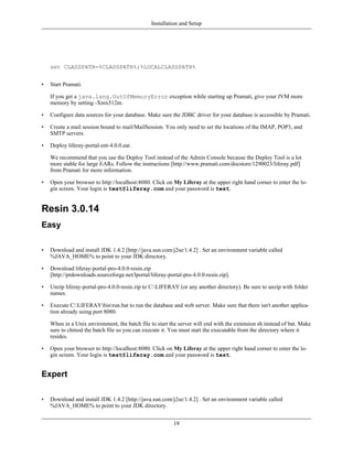 Installation and Setup




    set CLASSPATH=%CLASSPATH%;%LOCALCLASSPATH%


•   Start Pramati.

    If you get a java.lang.OutOfMemoryError exception while starting up Pramati, give your JVM more
    memory by setting -Xmx512m.

•   Configure data sources for your database. Make sure the JDBC driver for your database is accessible by Pramati.

•   Create a mail session bound to mail/MailSession. You only need to set the locations of the IMAP, POP3, and
    SMTP servers.

•   Deploy liferay-portal-ent-4.0.0.ear.

    We recommend that you use the Deploy Tool instead of the Admin Console because the Deploy Tool is a lot
    more stable for large EARs. Follow the instructions [http://www.pramati.com/docstore/1290023/liferay.pdf]
    from Pramati for more information.

•   Open your browser to http://localhost:8080. Click on My Liferay at the upper right hand corner to enter the lo-
    gin screen. Your login is test@liferay.com and your password is test.


Resin 3.0.14
Easy

•   Download and install JDK 1.4.2 [http://java.sun.com/j2se/1.4.2] . Set an environment variable called
    %JAVA_HOME% to point to your JDK directory.

•   Download liferay-portal-pro-4.0.0-resin.zip
    [http://prdownloads.sourceforge.net/lportal/liferay-portal-pro-4.0.0-resin.zip].

•   Unzip liferay-portal-pro-4.0.0-resin.zip to C:LIFERAY (or any another directory). Be sure to unzip with folder
    names.

•   Execute C:LIFERAYbinrun.bat to run the database and web server. Make sure that there isn't another applica-
    tion already using port 8080.

    When in a Unix environment, the batch file to start the server will end with the extension sh instead of bat. Make
    sure to chmod the batch file so you can execute it. You must start the executable from the directory where it
    resides.

•   Open your browser to http://localhost:8080. Click on My Liferay at the upper right hand corner to enter the lo-
    gin screen. Your login is test@liferay.com and your password is test.


Expert

•   Download and install JDK 1.4.2 [http://java.sun.com/j2se/1.4.2] . Set an environment variable called
    %JAVA_HOME% to point to your JDK directory.


                                                           19
 