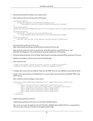 Installation and Setup




•   Download and install Resin [http://www.caucho.com/].

•   Edit /conf/resin.conf to set up the correct SAX parsers.

    <system-property
        javax.xml.parsers.DocumentBuilderFactory=
            "org.apache.xerces.jaxp.DocumentBuilderFactoryImpl"
    />
    <system-property
    javax.xml.parsers.SAXParserFactory="org.apache.xerces.jaxp.SAXParserFactoryImpl"
    />
    <system-property
        javax.xml.transform.TransformerFactory=
            "org.apache.xalan.processor.TransformerFactoryImpl"
    />
    <system-property
        org.xml.sax.driver="org.apache.xerces.parsers.SAXParser"
    />


    Download liferay-portal-ent-4.0.0-src.zip
    [http://prdownloads.sourceforge.net/lportal/liferay-portal-ent-4.0.0-src.zip].

    Open up liferay-portal-ent-4.0.0-src.zip and copy /portal/lib/saxpath.jar, /portal/lib/xalan.jar/, and /
    portal/lib/xercesImpl.jar to /lib so that Resin has the proper libraries for SAX parsing.

•   Download liferay-portal-pro-4.0.0.war [http://prdownloads.sourceforge.net/lportal/liferay-portal-pro-4.0.0.war].

•   Populate your database with the portal schema and default data.

•   Edit /conf/resin.conf.

    <compiling-loader path="${server.rootDir}/common/classes"/>
    <library-loader path="${server.rootDir}/common/lib"/>


•   Configure data sources for your database. Make sure the JDBC driver for your database is accessible by Resin.

•   Create a mail session bound to mail/MailSession. You only need to set the locations of the IMAP, POP3, and
    SMTP servers.

    Edit /conf/resin.conf and configure a mail session.

    <resource jndi-name="mail/MailSession" type="javax.mail.Session">
        <init>
            <mail.store.protocol>imap</mail.store.protocol>
            <mail.transport.protocol>smtp</mail.transport.protocol>
            <mail.imap.host>localhost</mail.imap.host>
            <mail.pop3.host>localhost</mail.pop3.host>
            <mail.smtp.host>localhost</mail.smtp.host>
        </init>
    </resource>


•   Deploy liferay-portal-pro-4.0.0.war.

    Unpack liferay-portal-pro-4.0.0.war to %CATALINA_HOME%/liferay.

    Move every jar except util-taglib.jar from %CATALINA_HOME%/liferay/WEB-INF/lib to /common/lib/ext.
    This step is only necessary if you plan to hot deploy portlet WARs.


                                                            20
 